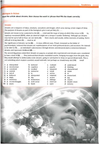 Vocabulary
IVlichigan in Action
Read the article about dreams, then choose the vvord or phrase that fills the blank correctly.
Dreams
Dreams are a sequence of ideas, emotions, sensations and images, vvhich arise during certain stages of sleep.
The purpose of dreams as part of the biological cycle is not yet fully (1)___
Dreams are knovvn to be connected to the (2)__ mind and the stage of sleep at which they occur is (3)___ by
rapid-eye movement (REM), vvhen an observer might see a sleeper’s eyelids Tluttering’. Although our dreams
may last for up to half an hour, we can rarely (4)__ them clearly and usually, vvithin moments of vvaking, find it
difficiilt to bring them (5)__ mind at all.
The signiticance of dreams can be (6)__ in many different ways. Freud, renovvned as the íather of
psychoanalysis, believed that dreams are manitestations of our most protound desires and anxieties. He claimed
to be able to (7)__ an individual’s subconscious through dreams and demonstrated a connection betvveen
dreams and repressed childhood (8)___
The ancient Egyptians noted their dreams on papyrus as people who experienced vivid dreams were considered
to have a kind of (9)___They believed that dreams resembled oracles, bringing messages from the gods; thus
they vvould attempt to deliberately evoke dreams, going to sanctuaries to sleep on special dream beds. This is
not something which modern scientists vvould hold vvith, but perhaps we should keep a(n) (10)__ mind!
1
2
3
4
5
6
7
8
9
10
a
a
a
a
a
a
a
a
a
a
interpreted
unconscious
conceived
commit
out of
believed
imply
memories
second thought
avvare
b
b
b
b
b
b
b
b
b
b
believed
cognitive
recalled
memorise
to
interpreted
slip
mementoes
sixth sense
blank
c
€
c
c
c
c
c
c
c
c
realised d understood
psychic d thinking
impaired d characterised
recall d retain
across d in
retained d memorised
access d jog
inklings d visions
mind-set d double Vision
open d sensory
UNIT 13 217
 