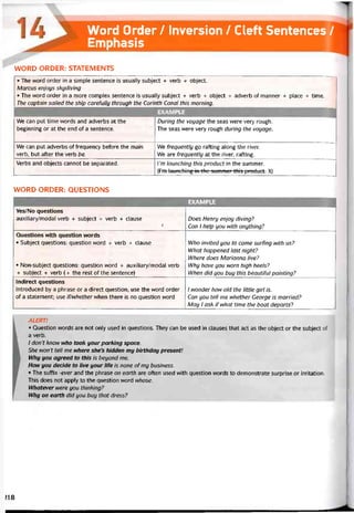 Word Order / Inversion / Cleít Sentences /
Emphasis
WORD ORDER: STATEMENTS
• The word order in a simple sentence is usually subject + verb + object.
Marcus enjoys skydiving
• The word order in a more complex sentence is usually subject + verb + object + adverb of manner + place + time.
The captain sailed the ship careíully through the Corinth Canal this morning.
EXAMPLE
We can put time vvords and adverbs at the
beginning or at the end of a sentence.
During the voyage the seas were very rough.
The seas were very rough during the voyage.
We can put adverbs of trequency betore the main
verb, but aíter the verb be.
Ne trequently go ratting along the river.
We are trequently at the river, raíting.
Verbs and objects cannot be separated. ì’m launching this product in the summer.
(I’m launching in the summcr thìs product. X)
WORD ORDER: QUESTIONS
EXAMPLE
Yes/No questions
auxilỉary/modal verb + subject + verb + clause
Ị
Does Henry enjoy diving?
Can 1 help you with anything?
Questions with question words
• Subject questions: question word + verb + clause
• Non-subject questions: question word + auxiliary/modal verb
+ subject + verb (+ the rest of the sentence)
Who invited you to come surhng with us?
What happened last night?
Where does Marianna live?
Why have you worn high heels?
When did you buy this beautitul painting?
Indirect questions
Introduced by a phrase or a direct question; use the word order
of a statement; use if/whether vvhen there is no question word
1 wonder how old the little girl is.
Can you tell me whether George is married?
May 1 ask if what time the boat departs?
ALERT!
• Question vvords are not only used in questions. They can be used in clauses that act as the object or the subject of
a verb.
/ don’t know who took your parking space.
She won't tell me where she’s hidden my bỉrthday present!
Why you agreed to this is beyond me.
How you decide to live your life is none of my business.
• The suítix -ever and the phrase on earth are otten used with question words to demonstrate surprise or irritation.
This does not apply to the question word whose.
VVhatever were you thinking?
Why on earth did you buy that dress?
>18
 