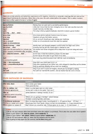Grammar
INVERSION
There are certain adverbs and adverbial expressions with negative, restrictive or emphatic meaning that are used at the
beginning of sentences for emphasis. When this is the case, the verb comes betore the subject. This is called inversion.
Inversion is often used in tormal or vvritten English.
EXAMPLE
RarelylSeldom
Hardly (ever)
Never
Little
Not only ..., (but... also) ...
Rarely have we seen such a wonderful períormance.
Little did 1 know that the man sitting by me on the tube was the man who
would intervievv me that day.
Not only is Kerry a good employee, [but] she is (ữ/so) a great mother.
At no time
In no way
Nowhere
On no account
Under no circumstances
At no time did he indicate that he knew the victim.
Nowhere will you find better Service.
On no account should you stop taking your medicine.
Under no circumstances must this door be opened.
Hardly/Scarcely ... when
No sooner... than
(used with the past períect to indicate one
action happens immediately atter another)
Hardly had 1 got through passport control when the tlight was called.
Scarcely had we lett the house when it started to rain.
No sooner had Oliver dropped off to sleep than his phone rang and woke
him up.
So + adjective/adverb ... that... So hot was it that the students jumped into the lake!
So fast did he drive that we got there in no time.
Such
(= so much/so great)
Such was my ẹmbarrassment that 1 left the room immediately.
Only + time expression
Only + prepositional phrase
Only later was Clare able to join us.
Only atter speaking to her tather was John allovved to take Elsa out for dinner.
Only by working steadily did we meet our deadline.
Only if
Not until
(inversion in the main clause)
Only ityou aren’t scared of heights, should you try bungee íumping.
Not until we reached the summit, did we realise how far we’d climbed.
OTHER INSTANCES OF INVERSION
aíter here, there Here comes your sister.
There goes the bus.
aíter so, neither, nor
(to express agreement)
Helen is a risk taker and so is her sister.
‘Jenna can’t come to the party.’ ‘Nor can /.’
aíter as
(= and the same is true for)
James believes in taking chances, as do 1.
aíter direct speech ‘Where are you going on holiday?’ asked George.
‘It’s been a vvorrying time,’ said Lisa.
in conditional sentences
(auxiliary or modal verb comes
betore subject to replace if]
Were 1 to have the opportunity, 1 would grab it. ( = lf 1 were to have ... /If 1 had...)
Should you hearírom Sarah, please contact me immediately. (= lf you (should) hear...)
Had 1 known you would be late, l’d have gone on my own. (= lf 1 had known ...)
ALERT!
• Ne do not use inversion after here and there when the subject is a pronoun. This is also the case atter direct speech.
Where is your tather? Oh, here he comes. [Here comes he. X)
‘Where is your íather?’ she asked. (‘Where is your ỉather?’ asked she. X)
• We do not use inversion atter as when the two subjects are the same.
Dean is going to Italy again for the summer, as he does every year.
UN1T 14 219
 