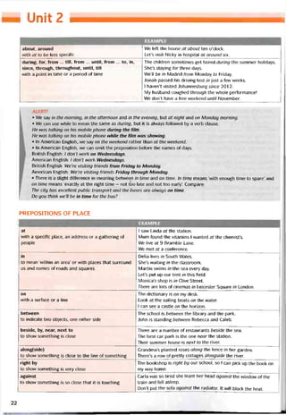 Unit 2
EXAMPLE
about, around
with at to be less specitic
We left the house at about ten o’clock.
Let’s visit Nicky in hospital at around six.
durĩng, for, from ... till, from ... until, from ... to, in,
since, through, throughout, until, till
with a point in time or a period of time
The children sometimes get bored during the summer holidays.
She’s staying for three days.
We’ll be in Madrid from Monday to Friday.
Jonah passed his driving test in just a few weeks.
1 haven’t visited Johannesburg since 201 2.
My husband coughed through the whole pertormance!
We don’t have a free vveekend until November.
ALERT!
• We say in the morning, in the atternoon and in the evening, but at night and on Monday morning.
• Ne can use while to mean the same as during, but it is alvvays followed by a verb clause.
He was talking on his mobile phone during the fítm.
He was talking on his mobile phone while the fìlm was shovving.
• In American English, we say on the weekend rather than at the weekend.
• In American English, we can omit the preposition beíore the names of days.
British English: / don’t work on VVednesdays.
American English: / don’t work Wednesdays.
British English: We’re visiting triends from Friday to Monday.
American English: We’re visiting triends Friday through Monday.
• There is a slight difference in meaning betvveen in time and on time. In time means ‘vvith enough time to spare’ and
on time means ‘exactly at the right time - not tóo late and not too early’. Compare:
The City has excellent Public transport and the buses are alvvays on time.
Do you thinh we’ll be in time for the bus?
PREPOSITIONS OF PLACE
1 EXAMPLE
at
with a specìtic place, an address or a gathering of
people
1 saw Linda ơtthe station.
Mum found the vitamins 1 wanted at the chemist’s.
We live at 9 Bramble Lane.
We met at a conterence.
in
to mean ‘within an area’ or with places that surround
us and names of roads and squares
Delia lives in South Wales.
She’s vvaiting in the classroom.
Martin swims in the sea every day.
Let’s put up our tent in thỉs tield.
Monica’s shop is in Clive Street.
There are lots of cinemas in Leicester Square in London.
on
with a suríace or a line
The dictionary is on my desk.
Look at the sailing boats on the water.
1 can see a castle on the horizon.
betvveen
to indicate two objects, one either side
The school is between the library and the park.
John is standing betì/veen Rebecca and Caleb.
beside, by, near, next to
to show something is close
There are a number of restaurants beside the sea.
The best car park is the one near the station.
Their summer house is next to the river.
along(side)
to shovv something is close to the line of somethỉng
Grandma’s planted roses alongthe tence in her garden.
There’s a row of pretty cottages alongside the river.
right by
to show something is very close
The bookshop is right by our school, so 1 can pick up the book on
my way home.
against
to show something is so close that it is touching
Carla was so tired she leant her head against the window of the
train and fell asleep.
Don’t put the soía against the radiator. It wĩll block the heat.
22
 