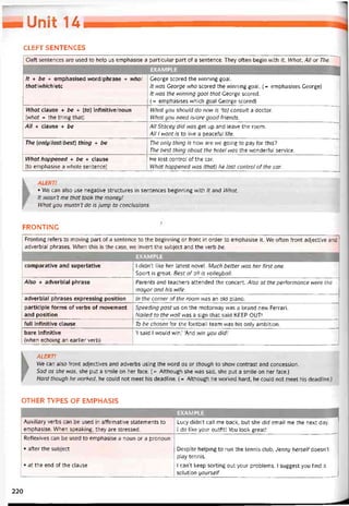 _Umỉ u
CLEFT SENTENCES
CIeft sentences are used to help us emphasise a particular part of a sentence. They often begin with It, What, All or The.
EXAMPLE
It + be + emphasised word/phrase + who/
thatlnhichletc
George scored the vvinning goal.
It was George who scored the vvinning goal. (= emphasises George)
It was the ivinning goal that George scored.
(= emphasises vvhich goal George scored)
What clause + be + (to) infinitive/noun
(what = the thing that)
What you should do now is (to) consult a doctor.
What you need is/are good íriends.
All + clause + be All stacey did was get up and leave the room.
All 1 want is to live a peacetul 1ife.
The (onlyllast/best) thing + be The only thing is how are we going to pay for this?
The best thing about the hotel was the wonderful Service.
What happened + be + clause
(to emphasise a whole sentence)
He lost control of the car.
What happened was (that) he lost control of the car.
K ALERT!
• We can also use negative structures in sentences beginning with /tand What.
It wasn't me that took the money!
What you mustn’t do is jump to conclusions.
FRONTING
Fronting reíers to moving part of a sentence to the beginning or íront in order to emphasise it. We otten tront adjective and
adverbial phrases. When this is the case, we invert the subject and the verb be.
EXAMPLE
comparative and superlative 1 didn’t like her latest novel. Much better was her first one.
Sport is great. Best of all is volleyball.
Aỉso + adverbial phrase Parents and teachers attended the concert. Also at the pertormance were the
mayor and his wife.
adverbial phrases expressing position In the corner otthe room was an old piano.
participle forms of verbs of movement
and position
Speeding past us on the motorway was a brand new Ferrari.
Nailed to the wall was a sign that said KEEP OUT!
full infinitive clause To be chosen for the íootball team was his only ambition.
bare iníinitive
(when echoing an earlier verb)
‘1 said 1 would win.’ ‘And win you did’
►
ALERT!
Ne can also íront adjectives and adverbs using the word os or though to show contrast and concession.
Sad as she wơs, she put a smile on her face. ( = Although she was sad, she put a smile on her face.)
Hard though he worked, he could not meet his deadline. (= Although he vvorked hard, he could not meet his deadline.)
OTHER TYPES OF EMPHASIS
EXAMPLE
Auxiliary verbs can be used in attirmative statements to
emphasise. When speaking, they are stressed.
Lucy didn’t call me back, but she did email me the next day.
I do like your outíit! You look great!
Retlexives can be used to emphasise a noun or a pronoun
• atter the subject
• at the end of the clause
Despite helping to run the tennis Club, Jenny herselt doesn’t
play tennis.
1 can’t keep sorting out your problems. 1 suggest you find a
solution yourselt.
220
 