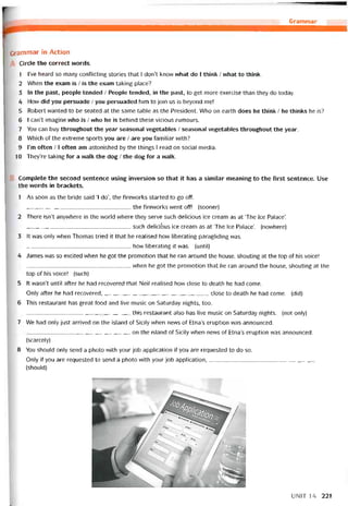Grammar
Grammar in Action
Cirde the correct words.
1 l’ve heard so many conílicting stories that I don’t know what do I think / what to think.
2 When the exam is / is the exam taking place?
3 In the past, people tended / People tended, in the past, to get more exercise than they do today.
4 How did you persuade / you persuaded him to join us is beyond me!
5 Robert vvanted to be seated at the same table as the President. Who on earth does he think / he thinks he is?
6 I can’t imagine who is / who he is behind these vicious rumours.
7 You can buy throughout the year seasonal vegetables / seasonal vegetables throughout the year.
8 Which of the extreme sports you are / are you tamiliar vvith?
9 l’m oíten /1 oíten am astonished by the things I read on social media.
10 They’re taking for a walk the dog / the dog for a walk.
Complete the second sentence using inversion so that it has a similar meaning to the first sentence. Use
the vvords in brackets.
1 As soon as the bride said ‘I do’, the fireworks started to go off.
__________________________________the tirevvorks went off! (sooner)
2 There isn’t anywhere in the world where they serve such delicious ice cream as at ‘The Ice Paỉace’.
such delicióus ice cream as at ‘The lce Palace’. (novvhere)
3 It was only when Thomas tried it that he realised how liberating paragliding was.
__________________________________how ỉiberating it was. (until)
4 James was so excited when he got the promotion that he ran around the house, shouting at the top of his voice!
vvhen he got the promotion that he ran around the house, shouting at the
top of his voice! (such)
5 !t wasn’t until aíter he had recovered that Neil realised how close to death he had come.
Only after he had recovered,close to death he had come. (did)
6 This restaurant has great food and live music on Saturday nights, too.
this restaurant also has live music on Saturday nights. (not only)
7 We had only just arrỉved on the island of Sicily vvhen news of Etna’s eruption was announced.
on the island of Sicily when nevvs of Etna’s eruption was announced.
(scarcely)
8 You should only send a photo with your job application if you are requested to do so.
Only if you are requested to send a photo vvith your job application,
(should)
UNIT 14 221
 