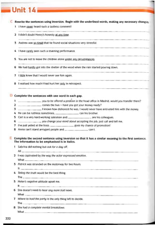 _Unit u
Revvrite the sentences using inversion. Begin with the underlined vvords, making any necessary changes.
1 1 have never heard such a tactless comment!
2 I didn’t doubt Henry’s honesty at any time.
3 Andrevv was so timid that he found social situations very stressíul.
4 I have rarely seen such a stunning pertormance.
5 You are not to leave the children alone under any circumstances.
6 We had hardly got into the shelter of the wood when the rain started pouring down.
7 I little knew that í vvould never see him again.
8 I realised how much I had hurt her only in retrospect.
Complete the sentences vvith one vvord in each gap.
/
1 you to be ottered a position in the head office in Madrid, would you transter there?
2 comes the bus - have you got your money ready?
3 1 known how dishonest he was, I would never have entrusted him with the money.
4 He can be ruthless sometimes,can his brother.
5 Carl is a very hard-working salesman and are his colleagues.
6 you change your mind about accepting the job, just call and tell me.
7 I’ve just yelled at the boss goes my chance of promotion!
8 Annie can’t stand arrogant people and can I.
Complete the second sentence using inversion so that it has a similar meaning to the tirst sentence.
The iníormation to be emphasised is in italics.
1 Sabrina did nothing but osk for a day off.
AII_____________________________________________________________________________________
2 I was captivated by the nay the actor expressed emotion.
What__________________________________________________________________________________
3 Patrick was stranded on the motorvvay for two hours.
Ít______________________________ _______________________________________________________
4 Telling the truth vvould be the best thing.
The____________________________________________________________________________________
5 Helen’s negative attitude upset me.
It_____________________________________________________________________________________
6 She doesn’t need to hear any more bad nens.
What________________________________________________________________________________ __
7 Where to hold the party is the only thing lett to decide.
The____________________________________________________________________________________
8 She had a complete mental breakdonn,
What__________________________________________________________________________________
222
 