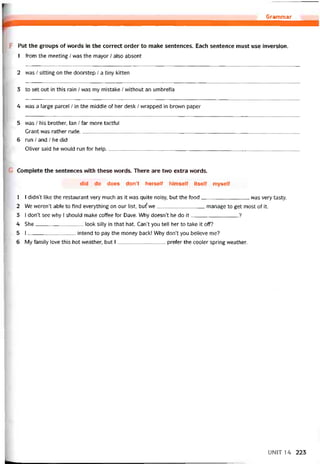 Grammar
F Put the groups of vvords in the correct order to make sentences. Each sentence must use inversion.
1 from the meeting / was the mayor / also absent
2 was / sitting on the doorstep / a tiny kitten
3 to set out in this rain / was my mistake / vvithout an umbrella
4 was a large parcel / in the middle of her desk / vvrapped in brown paper
5 was / his brother, lan / far more tactíul
Grant was rather rude______________________________________________________________________________
6 run / and / he did
Oliver said he would run for help____________________________________________________________________
Complete the sentences with these vvords. There are two extra vvords.
did do does don’t herselt himselí itselí myselí
1 I didn’t like the restaurant very much as it vvas quite noisy, but the food was very tasty.
2 We weren’t able to find everything on our list, but' we manage to get most of it.
3 I don’t see vvhy I should make coffee for Dave. Why doesn’t he do it
?
4 She look silly in that hat. Can’t you tell her to take it off?
5 I intend to pay the money back! Why don’t you believe me?
6 My íamily love this hot vveather, but I preíer the cooler spring vveather.
UNIT 14 223
 