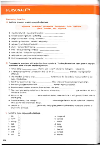 PERSONALITY
Vocabulary in Action
A Add one synonym to each group of adjectives.
agreeable considerate courageous discourteous írank malicious
placid reserved vain vivacious
1 impolite / churlish / impertinent / insolent /
2 honest / sincere / genuine / upstanding /
3 gregarious / sociable / bubbly / exuberant /
4 amiable / good-natured / pleasant / easygoing /
5 ruthless / cruel / hatetul / spiteíul /
6 plucky / tearless / bold / daring /
7 timid / anxious / retiring / inhibited /
8 calm / relaxed / composed / nonchalant /
9 selí-important / pompous / arrogant / conceited /
10 kind / compassionate / caring / thoughttul /
Complete the sentences with adjectives from exercise A. The tirst letters have been given to help you.
Sometimes more than one ansvver is possible.
1 Tony is being s vvhen he says he won’t behave like that again - I believe him.
2 A lot of people don’t like Clara because they say she is c_________________and has a very high opinion
of herselí.
3 The detendant proved to be a r________________ murderer and the life sentence imposed on him by the
judge reílected that.
4 Luckily our supervisor is a very e fellow who never loses his temper or gets angry.
5 How dare you speak to me in that i manner? Apologise at once!
6 Even in stresstul or tense situations, Evan is always calm and c_________________
7 There’s no point asking my brother to the party - he’s the shy, r_________________type and hates any kind of
loud social occasion.
8 Anthony is a g_________________fellow who loves nothing more than to be in a big group of íriends, chatting
and laughing.
9 Sometimes I worry that Shelley’s f________________ nature vvill get her into trouble - she often takes risks
vvhich put her into considerable danger.
10 Jennifer is a c________________ person who alvvays gives generously of her time, money and kindness to
anyone who is in need.
c Match to make compound adjectives.
1 big- □ a tempered
2 warm- b centred
3 strong- □ c vvilled
4 bad- I I d back
5 open- o e vvitted
6 quick- Q f headed
7 laid- I I g minded
8 self- Q h hearted
226
 