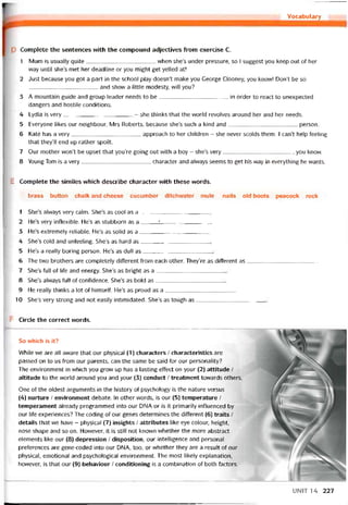 r Vocabulary________
p Complete the sentences vvith the compound adjectives from exercise c.
1 Mum is usually quite when she’s under pressure, so I suggest you keep out of her
way until she’s met her deadline or you might get yelled at!
2 Just because you got a part in the school play doesn’t make you George Clooney, you know! Don’t be so
and show a little modesty, will you?
3 A mountain guide and group leader needs to be in order to react to unexpected
dangers and hostile conditions.
4 Lydia is very- she thinks that the world revolves around her and her needs.
5 Everyone likes our neighbour, Mrs Roberts, because she’s such a kind and person.
6 Kate has a very approach to her children - she never scolds them. I can’t help íeeling
that they’ll end up rather spoilt.
7 Our mother won’t be upset that you’re going out vvith a boy - she’s very, you know.
8 Young Tom is a very character and alvvays seems to get his way in everything he vvants.
E Complete the similes vvhich describe character vvith these vvords.
brass button chalk and cheese cucumber ditchwater mule nails old boots peacock rock
1 She’s alvvays very calm. She’s as cool as a
2 He’s very inílexible. He’s as stubborn as a_____ í________________
3 He’s extremely reliable. He’s as solid as a
4 She’s cold and uníeeling. She’s as hard as
5 He’s a really boring person. He’s as dull as
6 The two brothers are completely ditterent from each other. They’re as ditterent as
7 She’s full of life and energy. She’s as bright as a
8 She’s always full of coníidence. She’s as bold as
9 He really thinks a lot of himselí. He’s as proud as a
10 She’s very strong and not easily intimidated. She’s as tough as
Circle the correct vvords.
So which is it?
While we are all avvare that our physical (1) characters / characteristics are
passed on to us from our parents, can the same be said for our personality?
The environment in which you grovv up has a lasting effect on your (2) attitude /
altitude to the vvorld around you and your (3) conduct / treatment tovvards others.
One of the oldest arguments in the history of psychology is the nature versus
(4) nurture / environment debate. In other words, is our (5) temperature /
temperament already programmed into our DNA or is it primarily iníluenced by
our life experiences? The coding of our genes determines the ditterent (6) traits /
details that we have - physical (7) insights / attributes like eye colour, height,
nose shape and so on. Hovvever, it is still not known vvhether the more abstract
elements like our (8) depression / disposition, our intelligence and personal
preterences are gene-coded into our DNA, too, or vvhether they are a result of our
physical, emotional and psychological environment. The most likely explanation,
hovvever, is that our (9) behaviour / conditioning is a combination of both tactors.
UNIT 14 227
 