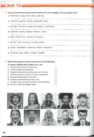 Unỉt u
G Cross out the vvord or phrase which doesn’t fít in each category. Can you explain why?
a attectionate / loving / fond / solitary / admiring
b impartial / respectíul / reverent / deterential / ardent
c thorough / meticuloiis / unassuming / diiigent / conscientious
d pessimistic / gloomy / dejected / íatalistic / content
e polite / forceful / civil / courteous / chivalrous /
f sensitive / witty / humorous / amusing / comical
g reliable / dependable / trustvvorthy / affluent / responsible
h pioneering / loyal / faithful / constant / steadíast
H Match the groups of vvords in exercise G to the detinitions.
If a person displays these qualities, he or she
1 will never let you down or betray you.
2 is often unhappy and depressed.
3 trequently demonstrates vvarmth and care for others.
4 can be trusted to do what he or she has undertaken.
5 shows great admiration for someone.
6 is alvvays vvell-mannered and never rude.
7 is alvvays caretul and never overlooks important details.
8 can easily make other people laugh
228
 