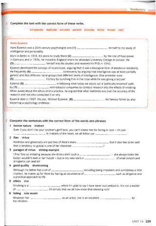 Complete the text with the correct form of these verbs.
co-operate dedicate emulate persist provoke throw thvvart vent
Hans Eysenck
Hans Eysenck was a 20th century psychologist who (1)himselí to the study of
intelligence and personality.
Born in Berlin in 1916, his plans to study there (2)by the rise of Nazi power
in Germany and in 1934, he moved to England vvhere he attended University College in London. He
(3)himselí into his studies and received his PhD in 1940.
Eysenck developed the concept of neuroticism, arguing that it was a biological form of emotỉonal instability.
He trequently (4)controversy by arguing that intelligence was at least partially
genetic and that ditterent racial groups had diherent levels of intelligence. One protester even
(5)his fury by punching him in the nose while he was giving a lecture!
Eysenck (6)in following what today we vvould call a ‘politically-incorrect’ path,
by (7)--------------------------------------vvith tobacco companies to conduct research into the ettects of smoking.
When asked about the ethics of this practice, he argued that what mattered was that the accuracy of the
research and not who conducted it or why.
Eysenck died in 1997. His son, Michael Eysenck, (8}his íamoiis tather by also
becoming a psychology proíessor.
J Complete the sentences vvith the correct form of the vvords and phrases.
1 human nature instinct
Even if you don’t like your brother’s girltriend, you can’t blame him for talling in love - it’s just
In matters of the heart, we all follow our
2 flaw virtue
Kindness and generosity are just two of Alice’s many, but it also has to be said
that a tendency to gossip is one of her character!
3 paragon of vỉrtue shlning example
I find Tina so irritating because she thinks she’s such a- she alvvays looks like
butter wouldn’t melt in her mouth - but in my view she’s a of what conceit and
arrogance can lead to!
4 good quality shortcoming
Although my íather has a lot of, including being impatient and sometimes a little
churlish, he makes up for them by having an abundance of such as diligence and
a practical approach to life.
5 ethics vice
Smoking is a which i’m glad to say 1 have never succumbed to. lt’s not a matter
of, it’s simply that we all now know that smoking kiils!
6 íailing role model
Whatever her as an artist, she is an excellent for
her children.
UNIT 14 229
 