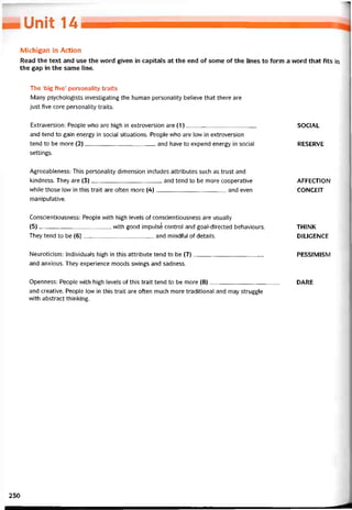 Unh u
Michigan in Action
Read the text and use the word given in capitals at the end of some of the lines to form a word that fits in
the gap in the same line.
The ‘big five’ personality traits
Many psychologists investigating the human personality believe that there are
just íive core personality traits.
Extraversion: People who are high in extroversion are (1)
and tend to gain energy in social situations. People who are low in extroversion
tend to be more (2)and have to expend energy in social
settings.
SOCIAL
RESERVE
Agreeableness: This personality dimension includes attributes such as trust and
kindness. They are (3)and tend to be more cooperative
vvhile those low in this trait are otten more (4)and even
manipulative.
AFFECTION
CONCEIT
Conscientiousness: People vvith high levels of conscientiousness are usually
(5), with good impulsế control and goal-directed behaviours.
They tend to be (6)and mindtul ọf details.
THINK
DILIGENCE
Neuroticism: Individuals high in this attribute tend to be (7) PESSIMISM
and anxious. They experience moods svvings and sadness.
Openness: People with high levels of this trait tend to be more (8) DARE
and Creative. People low in this trait are otten much more traditional and may struggle
with abstract thinking.
230
 