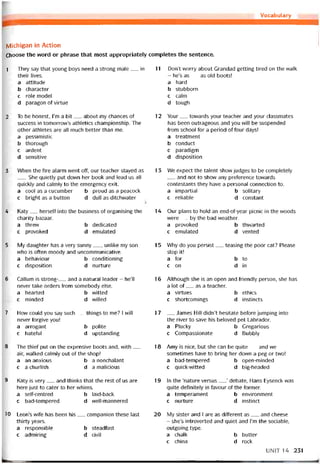 Vocabulary
Michigan in Action
Choose the word or phrase that most appropriately completes the sentence.
1 They say that young boys need a strong male__ in
their lives.
a attitude
b character
c role model
d paragon of virtue
2 To be honest, l’m a bít__ about my chances of
success in tomorrow’s athletics championship. The
other athletes are all much better than me.
a pessimistic
b thorough
c ardent
d sensitive
3 When the Tire alarm went off, our teacher stayed as
She quietly put down her book and lead us all
quickly and calmly to the emergency exit.
a cool as a cucumber b proud as a peacock
c bright as a button d dull as ditchvvater
4 Katy__ herselt into the business of organising the
charity bazaar.
a threvv b dedicated
c provoked d emulated
5 My daughter has a very sunny__ , Iinlike mỵ son
who is otten moody and uncommunícative.
a behaviour b conditioning
c disposition d nurture
6 Callum is strong-__ and a natural leader - he’ll
never take orders from somebody else.
a hearted b vvitted
c minded d vvilled
7 How could you say such__ things to me? I will
never íorgive you!
a arrogant b polite
c hateíul d upstanding
8 The thieí put on the expensive boots and, vvith__
air, vvalked calmly out of the shop!
a an anxious b a nonchalant
c a churlish d a malicious
9 Katy is very__ and thinks that the rest of us are
here just to cater to her whims.
a self-centred b laid-back
c bad-tempered d vvell-mannered
10 Leon’s wife has been his__ companion these last
thirty years.
a responsible b steadtast
c admiring d civil
11 Don’t worry about Grandad getting tired on the walk
- he’s as__ as old boots!
a hard
b stubborn
c calm
d tough
12 Your__ tovvards your teacher and your classmates
has been outrageous and you VVĨII be suspended
from school for a period of four days!
a treatment
b conduct
c paradigm
d disposition
13 We expect the talent show judges to be completely
and not to show any preterence tovvards
contestants they have a personal connection to.
a impartial b solitary
c reliable d constant
14 Our plans to hold an end-of-year picnic in the woods
were__ by the bad vveather.
a provoked b thvvarted
c emulated d vented
15 Why do you persist__ teasing the poor cat? Please
stop it!
a for b to
c on d in
16 Although she is an open and íriendly person, she has
a lot of__ as a teacher.
a virtues b ethics
c shortcomings d instincts
17 __ James Hi11 didn’t hesitate beíore íumping into
the river to save his beloved pet Labrador.
a Plucky b Gregarious
c Compassionate d Bubbly
18 Amy is nice, but she can be quite__ and we
sometimes have to bring her dovvn a peg or two!
a bad-tempered b open-minded
c quick-witted d big-headed
19 In the ‘nature versus__ ’ debate, Hans Eysenck was
quite detinitely in íavour of the íormer.
a temperament b environment
c nurtiire d instinct
20 My sister and I are as ditterent as__ and cheese
- she’s introverted and quiet and l’m the sociable,
outgoing type.
a chalk b butter
c china d rock
UNIT 14 231
 