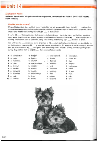 UUnỉẺ u
Michigan in Action
Read the article about the personalities of dog-owners, then choose the vvord or phrase that íills the
blank correctly.
How like your dog are you?
It’s an old adage that dogs and their ovvners look alike, but is it also possible that a dog’s (1)___ might reílect
their owner’s personality, too? According to a new survey of dog ovvners, there is now scientihc proof that people
choose pets that have the same personality (2)___ as themselves!
If you’re (3)___ , then you’re more likely to ovvn a Yorkshire terrier - these dog-lovers say that they laugh ten
times a day. Jack Russells are a clever and exuberant breed and because of these (4)___ , they respond well to
training. Their ovvners tend to be similar, being hard-working and shovving a (5)___ attention to detail.
And while the (6)___ mentioned above all pertain to (7)____ such as loyalty or intelligence, you should also be
on the lookout for character (8)___ in your dog-owning acquaintances. For example, if you’re looking for a íriend
who will be as solid as a (9)___ throughout your relationship, don’t choose a bulldog owner! According to the
survey, they are less likely to be (10)___ than owners of other breeds.
1 a temperature b temper c temperament d temptation
2 a traits b tailings c details d characters
3 a humorous b churlish ( c dejected d loyal
4 a roles b characteristics c attitudes d insights
5 a íorceíul b reliable c fond d meticulous
6 a natures b instincts c attributes d ethics
7 a paragons b models c concepts d virtues
8 a examples b shortcomings c flaws d vices
9 a rock b brass c button d nails
10 a comical b faithful c reverent d civil
232
 
