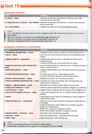■ Unit 15
EXPRESSING PURPOSE
FORM EXAMPLE
• so (that) + clause
• in order (not) to/so as (not) to + bare iníinitive
• to + bare iníinitive
Remember to take your keys with you so (that] you don’t wake
everyone when you get home.
Remember to take your keys with you, so as not to wake everyone
when you get home.
I looked in my bag to see if l had remembered my keys.
k ALERT!
1  • To + bare intinitive cannot be used with not for a negative purpose. We must use in order not to or so as not to +
, bare intinitive.
We’ll have something to eat beíore we go in order not to get hungry later on.
We’ll have something to eat beỉore we go so as not to get hungry later on.
(We’H have something to eat betore we go not to get hungry later on. X)
EXPRESSỈNG CONTRAST & CONCESSION
I FORM EXAMPLE
• although/even though/though + clause
• even if + clause
• despite/in spite of + noun/gerund
• despite the fact that/in spite of the fact that +
clause
• while/whereas/but/yet + clause
• no matter howlwhatlwhenlwhere + clause
• whateverlwhereverlhowever + clause
• however/nonetheless/nevertheless/still + clause
• however + adjective/adverb + clause
• contrary tolin contrast to + noun
• on the contrary + clause
• even so/all the same/just the same + clause
• instead
• instead of/rather than + noun/gerund
• adjective/adverb + aslthough + clause
• given that + clause
• unlike + noun
Although we tound a house in London, it was too expensive for us.
Even if we find a house both Tom and l like, we can’t attord to live in
London.
Deèpite living in the City centre, it still takes me half an hour to
commute to work.
In splte oíthe high cost, we rent a flat in the City centre.
In spite ofthe fact that 1 live in the City centre, it still takes me half an
hour to commute to work.
Freddie studied medicine, yet we all knew his dream was to become
an artist.
No matter how hard 1 try, I cannot master Spanish.
No matter where you relocate to, we’ll still keep in touch.
Whatever you decide, he’ll overrule your decision.
1’11 support your choice of university. Still, 1 strongly believe you
should opt for a British one.
We’ll tinish the marathon however difficult it proves to beỉ
Contrary to what we had believed, Natalie isn’t eligible for a scholarship.
‘Natalie can get a scholarship.’ 'On the contrary, she isn’t eligible for one.’
1 need a new mobile phone. Even so, l’d preter a smart vvatch for my
birthday.
1 had wanted a smart watch for my birthday, but Lynne bought me a
mobile phone instead.
Instead ofa smart watch, my parents bought me a mobile phone for
my birthday.
Instead otgetting me a smart watch for my birthday, my parents
bought me a mobile phone.
Rather than a raincoat, 1 brought an umbrella.
Rather than bringing a raincoat, 1 brought an umbrella.
Hot though it was, Kim didn’t go svvimming.
Given that 1 skipped lunch, 1 really didn’t feel that hungry.
Unlike my lastjob, 1 really enjoy this one
►
ALERT!
• When we use though at the end of a sentence, it means however.
Untortunately, the weather wasn’t very good. I/Ve still enjoyed the day out, though.
>34
 