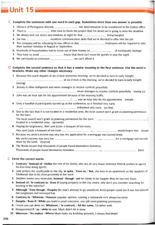 MUmỉ 15.
Complete the sentences with one word in each gap. Sometimes more than one ansvver is possible.
1 Olivia is of Portuguese descent,her determination to be transterred to the Lisbon ottice.
2 There is little time to tinish the project that l’m atraid we’re going to miss the deadline.
3 We always lock our doors and windows at night for fear being burgled.
4 Zac has excellent communication skills that we’ve decided to offer him the job.
5 The company vvill be relocating to new ottices in July., employees vvill be required to take
their summer holidays in August or September.
6 Hundreds of househoỉders had to move out of their homes on of earthquake damage.
7 They have so small house that there isn’t room for guests to stay the night.
8 We can’t build an extension we can’t attord it.
D Complete the second sentence so that it has a similar meaning to the first sentence. Use the word in
brackets. Make any other changes necessary.
1 Because the coach departs at six o’clock tomorrow morning, we’ve decided to turn in early tonight.
at six o’clock in the morning, we’ve decided to turn in early tonight.
(seeing)
2 deremy is otten belligerent and never manages to resolve contlicts peacetully.
never manages to resolve contlicts peacetully. (ovving to)
3 John vvas an hour late for his appointment because of the morning traffic.
_______________________________________ '___ , was an hour late for his appointment. (result)
4 Only a handtul of participants turned up at the conterence, so it tinished very early.
____________________________________________it íinished very early. (so few)
5 Due to the fact that it is not located in a residential area, the iocal council won’t grant us planning permission
for the barn.
The local council won’t grant us planning permission for the barn
located in a residential area. (grounds)
6 Hoping for íorgiveness, Alex sent Lizzie a bouquet of red roses.
Alex sent Lizzie a bouquet of red roses vvould torgive him. (hope)
7 Because my uncle’s income was very low, his application for a mortgage vvas turned down.
My uncle’s income was very low.for a mortgage was turned
down by the bank. (reason)
8 The tloods meant that thousands of people tound themselves homeless.
Thousands of people tound themselves homeless(due)
E Circle the correct words.
1 Contrary / Instead of / Unlike the rest of his íamily, vvho are all very music-oriented, Patrick preters to spend
his free time doing sports.
2 Julie preters the countryside to the City. In spite, / Even so, / But, she lives in an apartment on the outskirts of
Edinburgh due to its close proximity to her work.
3 Stephen seems very miserable, instead / though / yet he claims to be happier than he has ever been.
4 Instead of / In contrast to / Even if buying property in the City centre, vvhy don’t you consỉder searching for
housing in the suburbs?
5 Although / Even though / Despite the star’s attempt to go unnoticed, most people could see it was him behind
the sunglasses and oversized hat.
6 Contrary to / VVhereas / Hovvever popular opinion, running a restaurant isn’t alvvays lucrative.
7 Despite / Even if / VVhile you build a small extension, you still need planning permission.
8 1 know you can drive me. VVhatever, / In contrast, / All the same, l’d rather walk.
9 Disappointed if / as / vvhile he was, Mark didn’t let ít show.
10 VVherever / No matter / Where Mum hides my birthday presents, I alvvays find them!
236
 