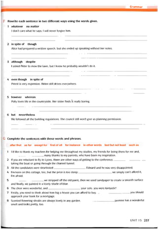 Grammar
F Revưrite each sentence in two different ways using the words given.
1 vvhatever no matter
l don’t care vvhat he says; I will never forgive him.
2 in spite of though
Alice had prepared a vvritten speech, but she ended up speaking without her notes.
3 although despite
I asked Peter to mow the lawn, but l knew he probably wouldn’t do it.
4 even though in spite of
Petrol is very expensive. Helen still drives everywhere.
5 hovvever vvhereas
Polly loves life in the countryside. Her sister tinds ít really boring.
6 but nevertheless
We followed all the building regulations. The council still won’t give us planning permission.
G Complete the sentences with these vvords and phrases.
after that as for except íor first of all for instance in other words last but not least such as
1 l’d like to thank my teachers íor helping me throughout my studies, my íriends for being there for me and,
, many thanks to my parents, who have been my inspiration.
2 lf you are reluctant to fly to Lyons, there are other ways of getting to the coníerence,
taking the boat or going throiigh the channel tunnel.
3 All the candidates vvere shortlisted Edward and he was very disappointed.
4 l’m keen on this cottage, too, but the price is too steep;, we simply can’t afford it,
l’m atraid.
5 , we stripped off the old paint, then we used sandpaper to create a smooth surtace
and tinally, we painted it a lovely shade of blue.
6 The choir vvere vvonderíul, and your solo, you were tantastic!
7 Pirstly, you need to think about how big a house you can attord to buy., you should
approach your bank for a mortgage.
8 Scented ílovvering shrubs are alvvays lovely in any garden, íasmine has a wonderful
smell and looks pretty, too.
UN1T 15 237
 