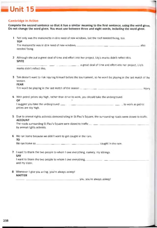 Unit 15
Cambridge in Action
Complete the second sentence so that it has a similar meaning to the first sentence, using the vvord given.
Do not change the word given. You must use betvveen three and eight vvords, including the word given.
1 Not only was the maisonette in dire need of new windows, but the roof needed tixing, too.
TOP
The maisonette was in dire need of new windows also
needed tixing.
2 Although she put a great deal of time and effort into her project, Lily’s marks didn’t retlect this.
SPITE
a great deal of time and effort into her project, Lily’s
marks didn’t reílect this.
3 Tim doesn’t want to risk injuring himselí beíore the tournament, so he won’t be playing in the last match of the
season.
FEAR
Tim won’t be playing in the last match of the season injury,
4 With petrol prices sky high, rather than drive to vvork, you should take the underground.
OF '
I suggest you take the underground to vvork as petrol
prices are sky high.
5 Due to animal rights activists demonstrating in St Paul’s Square, the surrounding roads were closed to trattic.
ACCOUNT
The roads surrounding St Paul’s Square were closed to trattic
by animal rights activists.
6 We ran home because we didn’t want to get caught in the rain.
TO
We ran home so caught in the rain.
7 I want to thank the two people to whom I owe everything, namely, my siblings.
SAY
I want to thank the two people to whom I ovve everything,
and my sister.
8 VVhenever 1 give you a ring, you’re alvvays asleep!
MATTER
—___________________________________________ you, you’re alvvays asleep!
238
 