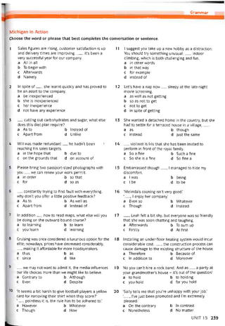 Grammar
Michigan in Action
Choose the vvord or phrase that best completes the conversation or sentence.
1 Sales tigures are rising, customer satistaction is up
and delivery times are improving.__ , it’s been a
very successtul year for our company.
a All in all
b To begin with
c Attervvards
d Namely
2 In spite of__ , she learnt quickly and has proved to
be an asset to the company.
a be inexperienced
b she is inexperienced
c her inexperience
d not have any experience
3 __ cutting out carbohydrates and sugar, what else
does this diet plan require?
a As to b Instead of
c Apart from d Unlike
4 VVill was made redundant__ he hadn’t been '
reaching his sales targets.
a in the hope that b due to
c on the grounds that d on account of
5 Please bring two passport-sized photographs with
you__ we can renevv your work permit.
a in order b so that
c for d so as
6 __ constantly trying to tind íault vvith everything,
why don’t you oíter a littỉe positive teedback?
a As to b As well as
c Aparttrom d Instead of
7 In additìon__ how to read maps, what else will you
be doing on the outvvard bound course?
a to learning b to learn
c you learn d learning
8 Cruisỉng was once considered a luxurious option tor the
elite; novvadays, prices have decreased considerably,
making it attordable for more holidaymakers.
a thus b as
c since d like
8 __ we may not vvant to admit it, the media intluences
our lite choices more than we might like to believe.
a Contrary to b Although
c Even d Despite
'0 ‘It seems a bít harsh to give tootball players a yellovv
card for removing their shirt when they score?’
‘___ pointless it is, the rule has to be adhered to.’
a Hovvever b Whatever
c Though d How
11 I suggest you take up a new hobby as a distraction.
You should try something unusual;__ , indoor
climbing, vvhich is both challenging and tun.
a in other vvords
b in that way
c for example
d instead of
12 Let’s have a nap now__ sleepy at the late-night
movie screening.
a as well as not getting
b so as not to get
c not to get
d in spite of getting
1 3 She vvanted a detached home in the country, but she
had to settle íor a terraced house in a village____
a as b though
c instead d just the same
14 __ violinist is Iris that she has been invited to
pertorm in tront of the royal íamily.
a So a tine b Such a tine
c So she is a tine d So tine a
1 5 Embarrassed though__ I managed to hide my
discomtort.
a I was b being
c I be d to be
16 ‘Melinda’s cooking isn’t very good.’
‘, I enjoy her company.’
a Even so b VVhatever
c Though d Instead
17 __ , Leah íelt a bít shy, but everyone was so triendly
that she was soon chatting and laughing.
a Afterwards b To sum up
c Eirstly d Attirst
18 Installing an under-tloor heating System wou!d incur
considerable cost___ , the construction process can
cause damage to the existing structure of the house.
a Theretore b Because of
c In addition to d Moreover
19 No you can’t hire a rock band. And as__ a party at
your grandmother’s house - it’s out of the question!
a to hold b to holding
c you hold d for you hold
20 ‘Sally tells me that you’re unhappy with your job.’
‘, l’ve just been promoted and 1’m extremely
pleased.’
a On the contrary b In contrast
c Nonetheless d No matter
UNIT 15 239
 