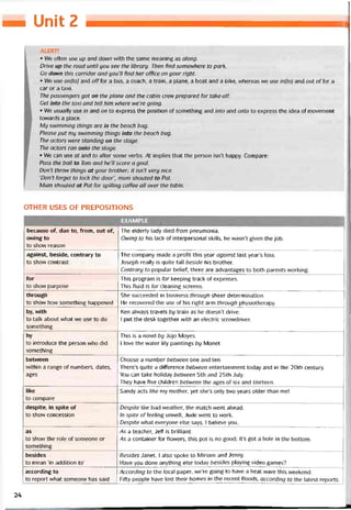 — UnỉẺ 2
ALERT!
• Ne often use up and down with the same meaning as along.
Drive up the road until you see the library. Then find somewhere to park.
Go down this corridor and you’ll find her office on your right.
• We use on(to) and offfor a bus, a coach, a train, a plane, a boat and a bike, vvhereas we use in(to] and out offor a
car or a taxi.
The passengers got on the plane and the cabin crew prepared for take-off.
Get into the taxi and tell him where we’re going.
• We usually use in and on to express the position of something and into and onto to express the idea of movement
tovvards a place.
My Sivimming things are in the beach bag.
Please put my swimming things into the beach bag.
The actors were standing on the stage.
The actors ran onto the stage.
• We can use at and to atter some verbs. At implies that the person isn’t happy. Compare:
Pass the ball to Tom and he’ll score a goal.
Don’t throw things at your brother; it isn’t very nice.
'Don’t tbrget to lock the door", mum shouted to Pat.
Mum shouted at Pat for spilling coffee all over the table.
OTHER USES OF PREPOSIT1ONS
EXAMPLE
because of, due to, from, out of,
owing to
to show reason
The elderly lady died from pneumonia.
Owing to his lack of interpersonal skills, he wasn’t given the job.
against, beside, contrary to
to show contrast
The company made a protit this year against last year’s loss.
Joseph really is quite tall beside his brother.
Contrary to popular beliet, there are advantages to both parents vvorking.
for
to show purpose
This program is for keeping track of expenses.
This fluid is for cleaning screens.
through
to show how something happened
She succeeded in business through sheer determination.
He recovered the use of his right arm through physiotherapy.
by, with
to talk about what we use to do
something
Ken alvvays travels by train as he doesn’t drive.
1 put the desk together with an electric screvvdriver.
by
to introduce the person who did
something
This is a novel by Jojo Moyes.
1 love the water lily paintings by Monet
betvveen
vvithin a range of numbers, dates,
ages
Choose a number between one and ten.
There’s quite a diíterence between entertainment today and in the 20th century.
You can take holiday betvveen 5th and 25th July.
They have five children between the ages of six and thirteen.
like
to compare
Sandy acts like my mother, yet she’s only two years older than me!
despite, in spite of
to show concession
Despite the bad vveather, the match went ahead.
In spite o/Teeling unvvell, Jude went to work.
Despite what everyone else says, 1 believe you,
as
to shovv the role of someone or
something
As a teacher, Jeff is brilliant.
/As a Container for flowers, this pot is no good; it’s got a hole in the bottom.
besides
to mean ‘in addition to’
Besides Janet, 1 also spoke to Miriam and Jenny.
Have you done anything else today besides playing video games?
according to
to report what someone has said
According to the local paper, we’re going to have a heat wave this weekend.
Fifty people have lost their homes in the recent tloods, according to the latest reports.
24
 