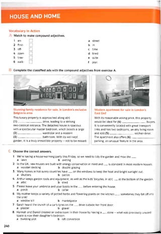 HOUSE AND HOME
Vocabulary in Action
A Match to make compound adjectives.
1 en-
2 tirst-
3 off-
4 open-
5 tree-
6 walk-
a Street
b in
c time
d lined
e suite
f plan
Complete the classified ads with the compound adjectives from exercise A.
Stunning íamily residence for sale, in London’s exclusive
Belgravia area
This luxury property is approached along a(n)
(1) drive, ỉeading to a striking
neo-classical entrance. The detached house is spacious
with a spectacular master bedroom, vvhich boasts a large
(2) vvardrobe and a modern
(3) bathroom. With its well-kept
garden, it is a truly irresistible property - not to be missed.
Modern apartment for sale in London’s
East End
With its reasonable asking price, this property
vvould be ideaỉ for (4)buyers.
It is conveniently located with great transport
links and has two bedrooms, an airy living room
and a(n) (5)kitchen-diner.
The apartment also offers (6)
parking, an unusuai teature in the area.
c Choose the correct answers.
1 We’re having a house-warming party this Friday, so we need to tidy the garden and mow the___
a lawn b avvning
2 In the UK, new houses are buỉlt with energy conservation in mind and__ is Standard in most modern houses.
a vvooden deckìng b double glazing
3 Many homes in hot sunny countries have__ on the vvindovvs to keep the heat and bright sunlight out.
a shutters b patios
4 Arthur keeps garden tools and equipment, as well as the kids’ bicycles, in a(n)__ at the bottom of the garden.
a attic b shed
5 Please leave your umbrella and your boots in the__ betore entering the house.
a porch b cellar
6 My mother keeps a variety of potted herbs and flowering plants on the kitchen__ ; sometimes they fall off into
the sink!
a window sill b mantelpiece
7 Sarah heard the crunch of a car’s tyres on the__ drive outside her íront door.
a plaster b gravel
8 Hannah and Daniel created an extra room in their house by having a__ done - vvhat was previously unused
space is now their daughter’s bedroom.
a building plot b loft conversion
240
 
