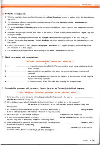 Circle the correct vvords.
1 When he was little, Jimmy used to slide down the railings / bannister instead of walking down the stairs like the
rest of us!
2 The two-seater sofa and comtortable armchairs are part of the nevv three-piece suite / window Seat my
grandmother has just bought.
3 Put all the upholstery / bedding away in the airing cupboard please - sheets on that shelí and pillovvcases next
to them.
4 Mum likes everybody to take off their shoes in the porch so that we don’t spoil the newly titted carpet / rug with
muddy tootmarks.
5 The morning sunlight poured in through the skylight / trapdoor in the sloping roof of the attic bedroom.
6 lf you go through the bay windows / French vvindovvs, you’lI find yourselt standing on the patio looking out over
the garden.
7 lt’s very difficult to decorate a room with vvallpaper / íloorboard, so I suggest you get a protessional painter
and decorator in to do it for you.
8 A state-of-the-art espresso maker vvas standing on the board / vvorktop in the kitchen.
Match these vvords with the detinitions.
flat share hall of residence student digs studio flat
/
1 : a general term covering all kinds of accommodation which young people may live in
while studying
2 : purpose-built accommodation on a university campus exclusively for the use of
students
3 : an arrangement where several people live together in an apartment so that they can
reduce their living expenses
4 : a small apartment vvhich combines both sleeping and living quarters
Complete the sentences with the correct form of these verbs. The vvords in bold vvill help you.
evict exchange fall behind put down put up reíurbish sublet
1 Davie asked me to lend him some money to pay his landlord this month - he says he
vvith the rent since he lost his job.
2 We’ve just purchased a lovely old Victorian house in the inner-city and we are in the process of
the kitchen; so far we’ve had all the rewiring done and now we’re installing new
kitchen units.
3 As I’m being transterred to Hong Kong for six months, l’ve decided to my apartment.
lf you’re interested, please let me know - the rent is very reasonable.
4 We’ve managed to save enough money to a deposit on our tirst house.
5 A huge development company is trying to all the tenants from this old block of ĩlats
because they want to demolish it and build a shopping centre.
6 After the buyer has agreed on a price with the seller, the two parties contracts, which
makes the deal otticial and binding.
7 The Carters have.______________________ their house for sale, but in the current
economic climate, I don’t know if they’11 get their asking price.
UNIT 15 241
 
