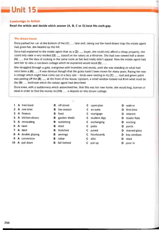 15
Cambridge in Action
Read the article and decide vvhich ansvver (A, B, c or D) best fĩts each gap.
The dream house
Dora parked her car at the bottom of the (1)__ lane and, taking out the hand-drawn map the estate agent
had given her, she headed up the hill.
Dora had explained to the estate agent that as a (2)__ buyer, she could only attord a cheap property; she
could only raise a very modest (3)__ based on her salary as a librarian. She had now vievved half a dozen
(4) —, but the idea of cooking in the same room as her bed really didn’t appeal. Now the estate agent had
sent her to vievv a run-down cottage vvhich he explained vvould need (5)___
She struggled through a gate, overgrovvn with brambles and vveeds, until she was standing on vvhat had
once been a (6)__ ; it was obvious though that the grass hadn’t been mown for many years. Facing her was
a cottage vvhich might have come out of a fairy tale - birds were nesting in its (7)__ roof and green paint
was peeling off the (8)__ at the íront of the house. Upstairs, a small window looked out from what must be
the (9) __ bedroom which the estate agent had described.
Dora knew, vvith a suddenness vvhich astonished her, that this was her new home; she vvould beg, borrovv or
steal in order to find the money to (10)__ a deposit on this dream cottage.
1 A tree-lined B off-street c open-plan D walk-in
2 A one-time B low-season c en-suite D first-time
3 A íinance B fund c mortgage D interest
4 A kitchen-diners B garden sheds c student digs D studio tlats
5 A renovating B subletting c exchanging D evicting
6 A lawn B shed c patio D porch
7 A tiled B thatched c paved D stained-glass
8 A double glazing B avvnings c tloorboards D bay windows
9 A conversion B cellar c attic D shed
10 A put down B fall behind c put up D pour in
244
 