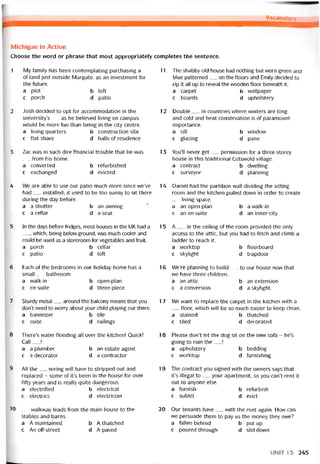 Vocabutary
Michigan in Action
Choose the word or phrase that most appropriately completes the sentence.
1 My tamily has been contemplating purchasing a__
of land just outside Margate, as an investment for
the íuture.
a plot b loft
c porch d patio
2 Josh decided to opt for accommodation in the
university’s__ as he believed living on campus
vvould be more tun than being in the City centre.
a living quarters b construction site
c flat share d halls of residence
3 Zac was in such dire tinancial trouble that he was
trom his home.
a converted b returbìshed
c exchanged d evicted
4 We are able to use our patio much more since we’ve
had__ installed; it used to be too sunny to sit there
during the day betore.
a a shutter b an awning
c a cellar d a Seat
5 In the days betore tridges, most houses in the UK had a
, vvhich, being below ground, was much cooler and
could be used as a storeroom for vegetables and íruit.
a porch b ceỉlar
c patio d loft
6 Each of the bedrooms in our holiday home has a
small__ bathroom.
a walk-in b open-plan
c en-suite d three-piece
7 Sturdy metal__ around the balcony means that you
don’t need to worry about your child playing out there.
a bannister b tile
c suite d railings
8 There’s vvater tlooding all over the kitchen! Quick!
Call ___!
a a plumber b an estate agent
c a decorator d a contractor
9 All the__ vviring vvill have to stripped out and
replaced - some of it’s been in the house for over
titty years and is really quite dangerous.
a electritied b electrical
c electrics d electrician
10 __ walkway leads trom the main house to the
stables and barns.
a A maintained b A thatched
c An off-street d A paved
11 The shabby old house had nothing but worn green and
blue patterned__ on the tloors and Emily decided to
rip it all up to reveal the wooden tloor beneath it.
a carpet b vvallpaper
c boards d upholstery
12 Double__ in countries vvhere vvinters are long
and cold and heat conservation is of paramount
importance.
a sill b vvindovv
c glazing d pane
1 3 You’ll never get__ permission for a three-storey
house in this traditional Cotsvvold village.
a contract b dvvelling
c surveyor d planning
14 Daniel had the partition wall dividing the sitting
room and the kitchen pulled down in order to create
living space.
a an open-plan b a walk-in
c an en-suite d an inner-city
15 A__ in the ceiling of the room provided the only
access to the attic, but you had to íetch and climb a
ladder to reach it.
a vvorktop b tloorboard
c skylight d trapdoor
16 We’re planning to build__ to our house now that
we have three children.
a an attic b an extension
c a conversion d a skylight
17 We want to replace the carpet in the kitchen with a
__ tloor, which will be so much easier to keep clean.
a stained b thatched
c tiled d decorated
18 Please don’t let the dog sít on the new sofa - he’s
going to ruin the__ !
a upholstery b bedding
c vvorktop d turnishing
19 The contract you signed with the ovvners says that
it’s illegal to__ your apartment, so you can’t rent it
out to anyone else.
a íurnish b reíurbish
c sublet d evict
20 Our tenants have__ vvith the rent again. How can
we persuade them to pay us the money they owe?
a tallen behind b put up
c poured through d slid down
UNIT 1 5 245
 