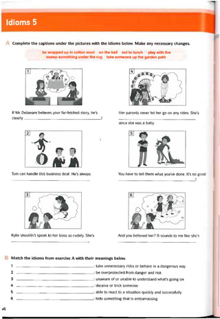 Idioms 5
A Complete the captions under the pictures vvith the idioms belovv. Make any necessary changes.
be vvrapped up in cotton wool on the ball out to lunch play wỉth fire
sweep something under the rug take someone up the garden path
lf Mr Delavvare believes your far-fetched story, he’s
clearly!
Her parents never let her go on any rides. She’s
since she was a baby.
Tom can handle this business deal. He’s alvvays You have to tell them what you’ve done. lt’s no good
_______________________________________ Ị
Kylie shouldn’t speak to her boss so rudely. She’s And you believed her? It sounds to me like she’s
B Match the idioms from exercise A with their meanings below.
1 -------------------------------------------------------------------: take unnecessary risks or behave in a dangerous way
2 : be overprotected from danger and risk
3 -------------------------------------------------------------------: unaroare of or unable to understand vvhaưs going on
4 : deceive or trick someone
5 -------------------------------------------------------------------: able to react to a situation quickly and successíully
6 : hide something that is embarrassing
Í6
 