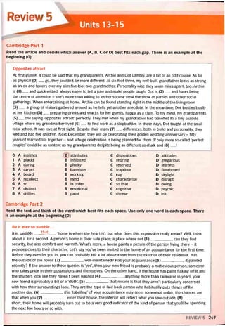 Review5 1
Units 13-15
Cambridge Part 1
Read the article and decide which ansvver (A, B, c or D) best fits each gap. There is an example at the
beginning (0).
-------— ----- ——-------—______ _
_____ -______ -___________
__ -__________________ ________ _____ ___
Opposites attract
At tirst glance, it could be said that my grandparents, Archie and Dot Lambly, are a bít of an odd couple. As far
as physical (0)__ go, they couldn’t be more different. At six foot three, my vvell-built grandtather looks as strong
as an ox and tovvers over my slim five-foot-two grandmother. Personality-vvise they seem miles apart, too. Archie
is (1)__ and quick-vvitted; alvvays eager to tell a joke and make people laugh. Dot is (2)___ and hates being
the centre of attention - she’s more than vvilling to let her spouse steal the show at parties and other social
gatherings. When entertaining at home, Archie can be tound standing right in the middle of the living room
(3)__ , a group of visitors gathered around as he tells yet another anecdote. In the meantime, Dot bustles busily
at her kitchen (4)__ preparing drinks and snacks for her guests, happy as a clam. To my mind, my grandparents
(5)__ the saying ‘opposites attract’ pertectly. They met when my grandtather had travelled to a tiny seaside
village vvhere my grandmother lived (6)__ to find vvork as a shipbuilder. In those days, Dot taught at the small
local school. Ít vvas love at íirst sight. Despite their many (7)__ diíterences, both in build and personality, they
vved and had tive children. Next December, they vvill be celebrating their golden vvedding anniversary - fifty
years of married lĩfe together - and a huge celebration is being planned for them. If only more so-called ‘pertect
couples’ could be as content as my grandparents despite being as diíterent as chalk and (8)__ !
0 A insights B attributes c dispositions D attitudes
1 A placid B inhibited c retiring D gregarious
2 A daring B plucky c reserved D tearless
3 A carpet Đ bannister c trapdoor D tloorboard
4 A board B worktop c rug D skylight
5 A recollect B mind c characterise D disrupt
6 A so B ìn order c so that D owing
7 A distinct B emotional c cognitive D psychic
8 A chillies B paint c cheese D ink
Cambridge Part 2
Read the text and think of the vvord vvhich best fits each space. Use only one word in each space. There
is an example at the beginning (0)
Be it ever so humble ...
It is said (0)___ that____‘home is where the heart is’, but vvhat does this expression really mean? Well, think
about ít for a second. A person’s home is their sate place; a place where not (1)___________ can they find
security, but also comtort and vvarmth. What’s more, a house paints a picture of the person living there - it
provides clues to their character. Let’s say you’ve been invited to the home of an acquaintance for the tirst time.
Betore they even let you in, you can probably tell a lot about them from the exterior of their residence. Has
the outside of the house (2)___________ vvell-maintained? Has your acquaintance (3)___________ it painted
recently? If the ansvver to these queries is ‘yes’, then your new triend is probably a meticulous person; someone
who takes pride in their possessions and themselves. On the other hand, if the house has paint flaking off it and
the shutters look like they haven’t been vvashed (4)___________ anything more than rainwater in years, your
new triend is probably a bít of a ‘sloth’. (5)___________ that means is that they aren’t particularly concerned
with how their surroundings look. They are the type of laid-back person who habitually puts things off íor
another day. (6)___________ this ‘labellỉng’ of your acquaintance may seem somevvhat untair, the chances are
that vvhen you (7)___________ enter their house, the interior vvill retlect what you saw outside. (8)____________
short, their home vvill probably turn out to be a very good indicator of the kind of person that you’ll be spending
the next few hours or so vvith.
REVIEVV 5 247
 