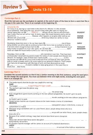 Review i
Units 13-15
Cambridge Part 3
Read the text and use the vvord given in capitals at the end of some of the lines to form a word that fits in
the gap in the same line. There is an example at the beginning (0).
A home for Iife
For many of us, ovvning our own home is the dream of a litetime. It is the ultimate
accomplishment. That being the casẹ, we work away week atter week scrimping and
saving hoping that our (0)diligence wj|| pay off and that we will eventually
have a place that we can call our own. In many cases, the dream becomes reality and vve
become (1)Hovvever, what happens as we grow older and we are
afflicted with physical (2)vvhich may reduce our ability to move
about our residence easily?
Developing disabilities later in life can have many (3), one of them
being vvhether we will be able to continue to live in the home that we vvorked so hard for.
If we were clever enough to have had the (4)to buy Insurance or put
avvay money to support us in our later years, we can have (5)done
vvhich will make the house better-suited to our new living needs.
Novvadays, there are (6)who specialise in just that. They have been
protessionally trained and educated to make the homes of older people more liveable and
efficient. For example, many of them have trained as (7), so if it
has become too difficult for us to climb in and out of our old bathtub, they have got the
skills to install a shower vvhich is far more suited to our physical limitations. These people
have had a lot of experience with this type of work and have developed an acute
(8)of what is needed to keep aging people in the place they so
dearly love ... their home.
D1LIGENT
OVVNER
IMPAIR
IMPLY
THOUGHT
RENOVATE
CONTRACT
PLUMB
AWARE
Cambridge Part 4
Complete the second sentence so that it has a similar meaning to the first sentence, using the word given.
Do not change the vvord given. You must use betvveen three and eight words, including the word given.
Here ỉs an example (0).
0 The media reports that the burglar was caught this morning.
HAVE
The burglar is reported to have been caught this morning
1 The moment I got home the phone rang.
HARDLY
the phone rang.
2 Even though Kevin spent months vvorking on the nevv sottvvare programme, he couldn’t get it to work.
SPITE
---------------------------------------------------------------------------------------months M/orking on the new sottvvare programme,
he couldn’t get it to work.
3 People believe that the use of pastel colours in the home creates a sense of contentment.
BELIEVED
___________________________________________________ using pastel colours in the home, a sense of
contentment is created.
4 Whenever vve go somevvhere with our actor íriend, Jason, people always know who he is.
MATTER
---------------------------------------------------------------------------------------we go with our actor íriend, Jason, people alvvays
know who he is.
5 Because of raiI vvorkers striking, many train Services have faced severe disruption.
DUE
Many train Services have íaced severe disruption_____ __________ ___________________________________
being held by rail vvorkers.
6 lt’s possible that the manager will fire James on account of his habitual absenteeism.
LIKELY
James--------------------------------------------------------------------------------------- on account of his habitual absenteeism.
248
 