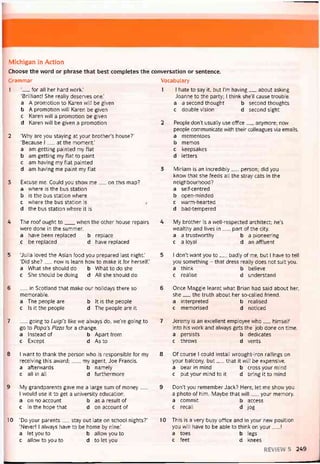Michigan in Action
Choose the vvord or phrase that best completes the conversation or sentence.
Grammar Vocabulary
1
2
3
4
5
6
7
8
9
10
__ for all her hard work.’
‘Brilliant! She really deserves one.’
a A promotion to Karen vvill be given
b A promotion will Karen be given
c Karen vvill a promotion be given
d Karen vvill be given a promotion
‘Why are you staying at your brother’s house?’
‘Because I__ at the moment.'
a am getting painted my flat
b am getting my Hat to paint
c am having my Hat painted
d am having me paint my Hat
Excuse me. Could you show me__ on this map?
a where is the bus station
b is the bus statìon where
c where the bus station is
d the bus station vvhere it is
The roof ought to___ vvhen the other house repairs
were done in the summer.
a have been replaced b replace
c be replaced d have replaced
‘Julia loved the Asian food you prepared last night.’
‘Did she?__ now is learn how to make it for herselt.’
a What she should do b What to do she
c She should be doing d Ail she should do
__ _in Scotland that make our holidays there so
memorable.
a The people are b Ít is the people
c Is it the people d The people are it
__ going to Luigi’s like vve alvvays do, we’re going to
go to Papa’s Pizza for a change.
a Instead of b Aparttrom
c Except d As to
I want to thank the person who is responsible for my
receiving this avvard;__ , my agent, Joe Erancis.
a attervvards b namely
c all in all d turthermore
My grandparents gave me a large sum of money__
I vvould use it to get a university education.
a on no account b as a result of
c in the hope that d on account of
‘Do your parents__ stay out late on school nights?’
‘Never! I always have to be home by nine.’
a let you to b allovv you to
c allow to you to d to let you
1 I hate to say it, but l’m having__ about asking
Joanne to the party; I think she’11 cause trouble.
a a second thought b second thoughts
c double Vision d second sight
2 People don’t usually use office__ anymore; now
people communicate with their colleagues Via emails.
a mementoes
b memos
c keepsakes
d letters
3 Miriam is an incredibly__ person; did you
know that she teeds all the stray cats in the
neighbourhood?
a self-centred
b open-minded
c warm-hearted
d bad-tempered
4 My brother is a well-respected architect; he’s
vvealthy and lives in__ part of the City.
a a trustvvorthy b a pioneering
c a loyal d an attluent
5 1 don’t want you to__ badly of me, but I have to tell
you something - that dress really does not suit you.
a think b believe
c realise d understand
6 Once Maggie learnt what Brian had said about her,
she__ the truth about her so-called íriend.
a interpreted b realised
c memorised d noticed
7 Jeremy is an excellent employee who__ himselt
into his vvork and alvvays gets the job done on time.
a persists b dedicates
c throvvs d vents
8 Of course I could install wrought-iron railings on
your balcony, but__ that it vvill be expensive.
a bear in mind b cross your mind
c put your mind to it d bring it to mind
9 Don’t you remember Jack? Here, let me show you
a photo of him. Maybe that vvill__ your memory.
a commit b access
c recall d jog
10 This is a very busy ottice and in your new position
you vvill have to be able to think on your__ !
a toes b legs
c feet d knees
REVIEVV 5 249
 