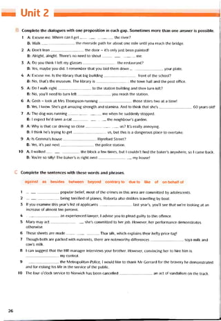 — Unỉt 2
Complete the dialogues with one preposition in each gap. Sometimes more than one answer is possíble.
1 A: Excuse me. Where can I get the river?
B: Walk the riverside path for about one mile until you reach the bridge.
2 A: Don’t lean the door - it’s only just been painted!
B: Alright, alright. There’s no need to shout me.
3 A: Do you think I left my glasses the restaurant?
B: Yes, maybe you dỉd. I remember that you laid them down your plate.
4 A: Excuse me. Is the library that big building tront of the school?
B: No, that’s the museum. The library is the tovvn hall and the post ottice.
5 A: Do I vvalk right to the station building and then turn left?
B: No, you’ll need to turn left you reach the station.
6 A: Gosh - look at Mrs Thompson running those stairs two at a time!
B: Yes, I knovv. She’s got amazing strength and stamina. And to think that she’s 60 years old!
7 A: The dog was running me vvhen he suddenly stopped.
B: I expect he’d seen a cat the neighbour’s garden.
8 A: Why is that car driving so close us? It’s really annoying.
B: I think he’s trying to get us, but this is a dangerous place to overtake.
9 A: Is Gemma’s house Hẹretord Street?
B: Yes, it’s just next the police station.
10 A: I vvalked the block a few times, but I couldn’t tind the baker’s anyvvhere, so I came back.
B: You’re so silly! The baker’s is right next my house!
c Complete the sentences with these vvords and phrases.
against as besides between beyond contrary to due to like of on behalt of
1 ---------------------------- popular belieí, most of the crimes in this area are committed by adolescents.
2 being territied of planes, Roberta also dislikes travelling by boat.
3 lf you examine this year’s list of applicants last year’s, you’11 see that we’re looking at an
increase of almost ten percent.
4 ---------------------------- an experienced lavvyer, I advise you to plead guilty to this ottence.
5 Mary may act she’s committed to her job. Hovvever, her pertormance demonstrates
othervvise.
6 These sheets are made Thai silk, which explains their hetty price tag!
7 Though both are packed with nutrients, there are notevvorthy diíterences soya milk and
cow’s milk.
8 1 can suggest that the HR manager interviews your brother. Hovvever, convincing her to hire him is
my control.
9 ---------------------------- the Metropolitan Police, 1 vvould like to thank Mr Gerrard for the bravery he demonstrated
and for risking his life in the Service of the public.
10 The four o’clock Service to Norvvich has been cancelled an act of vandalism on the track.
26
 