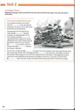 Unit 2
Cambridge in Action
Read the nevvspaper article and think of the word vvhich best fits each space. Use only one word in
each space.
Police apprehend gang of jewel thieves
Five protessional robbers, all of whom
were (1)sixty, were recently
sentenced to ten years in prison atter being
tound guilty of a daring robbery.
The gang spent months planning their
attack and (2)the night
in question, tunnelled through the wall
of the jewellery shop (3)a
high-powered carbon-tipped drill. Having
emptied the shop’s vaults of diamonds and
gold vvorth millions of pounds, they got
(4)their vehicle, vvhich was
parked in tront (5)the shop,
and escaped undetected.
The men left no íingerprints (6)-------------------the scene of the crime. Hovvever, they vvere caught because police,
searching through months’ vvorth of tootage taken (7)CCTV cameras in the streets around the
jewellery store, tound images of a car which they matched to one of the robbers. They bugged the suspect’s
home and car and overheard him talking about the robbery. From then on, it vvas only a matter of time
(8)-------------------police were able to catch the robbers red-handed as they tried to move the stolen goods.
28
 