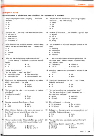 Grammar
IVlichigan in Action
Choose the word or phrase that best completes the conversation or sentence.
1
2
3
4
5
6
7
8
9
10
They have just purchased a property__ the South
of France.
a
b
c
d
to
by
in
at
11 Billy the Kid was a notorious American guntighter
who lived___ the 19th century.
a while
b on
c for
d in
Your pills are__ the soap - on the bathroom shelí.
a just next to
b near next to
c quite next to
d really next to
From the top of the mountain, there’s a breath-taking
view of the sea and of far-away ships__ the horizon.
a in
b at
c behind
d on
12
13
Shall we go for a stroll__ the river? It’s a glorious day!
a against
b out of
c right by
d along
This is the kind of music my daughter spends all her
time___
a listening
b listening to
c to listening
d listen to
‘What are you doing during the Easter holidays?’
‘__ Easter Sunday, ru detinitely be at home vvith mỷ
íamily.’
a On b At
c In d Into
14 __ vvhat the inhabitants of the village thought, the
shoplitter wasn’t underprivileged; he came from a
very attluent tamily.
a Contrary to b Ovving to
c Out of d Except for
‘Is that Sarah’s tather?’
‘Yes, she really__ , don’t you think?’
a resembles to him b him resembles
c resembles him d resembles with him
15 American gangster AI Capone died of a heart attack
__ 1947.
a in b on
c at d past
1 had spent the whole morning looking for my wallet,
which I later found__ the sofa!
a dovvn b under
c across d beíore
16 You should have passed the bail__ me. ]’d have
kicked it and scored!
a at b on
c to d for
‘Did you make the cake__ cocoa povvder or cooking 17
chocolate?’
‘I used cocoa povvder.’
a on b from
c of d vvith
Opening hours are from 9 am__ 6 pm. 18
a to b past
c until d up to
While Julie was skating__ the Street, she saw a van 19
turn the corner and a masked man jump out.
a through b to
c down d towards
‘Oh no! I can’t remember if 1 turned off the gas cooker!’ 20
‘__ your peace of mind, I think you should go back
and check.’
a In spite of b Except for
c According to d For the sake of
‘Did you hear about the mugging last night?’
‘Yes. You won’t believe it, but it happened just__
the road from my house!’
a across b
c through d
opposite
around
This red brush is__ the dog.
a for grooming b
c for groom d
for to groom
for I groom
Bella got__ the coach, sat in her numbered Seat and
waited for the journey to start.
a into b onto
c in d off
‘You can either take a taxi to the party or I can give
you a lift.’
‘Don’t'worry. It’s only a quick vvalk__ the park
a tovvards b over
c through d between
UNIT 2 29
 