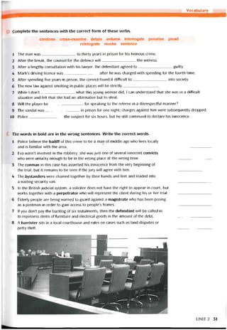 Vocabulary
_________________________________
Complete the sentences with the correct íorm of these verbs.
condone cross-examine detain eníorce interrogate penalise plead
reintegrate revoke sentence
1 The man was to thirty years in prison for his heinous crime.
2 Atter the break, the counsel for the deíence wi11 the vvitness.
3 Atter a lengthy consultation vvith his lavvyer, the deíendant agreed to guilty.
4 Mark’s driving licence was after he was charged vvith speeding for the tourth time.
5 Atter spending five years in prison, the convict toiind it ditíicult to into society.
6 The nevv law against smoking in public places will be strictly
7 While I don’t what this young vvoman did, I can understand that she vvas in a diíticiilt
situation and felt that she had no alternative but to steal.
8 Will the player be for speaking to the reteree in a disrespecttul manner?
9 The vandal was in prison for one night; charges against him were subsequently dropped.
10 Police the suspect for six hours, but he still continued to declare his innocence.
The vvords in bold are in the wrong sentences. Write the correct vvords.
1 Police believe the bailiíí of this crime to be a man of middle-age who lives locaily
and is tamiliar with the area. ----------------------------
2 Eva wasn’t involved in the robbery; she was just one of several innocent convicts
who were unlucky enough to be in the wrong place at the wrong time. ----------------------------
3 The conman in this case has asserted his innocence from the very beginning of
the trial, but it remains to be seen if the jury vvill agree vvith him. ----------------------------
4 The bystanders were chained together by their hands and feet and loaded into
a vvaíting security van. ----------------------------
5 In the British judicial System, a solicitor does not have the right to appear in court, but
works together vvith a perpetrator who will represent the Client during his or her trial.
6 Elderly people are being vvarned to guard against a magistrate who has been posing
as a postman in order to gain access to people’s homes. ----------------------------
7 lf you don’t pay the backlog of six instalments, then the deíendant wi11 be called in
to repossess items of turniture and electrical goods in the amount of the debt. -----------------------------
8 A barrister sits in a local courthouse and rules on cases such as land disputes or
petty theít. ----------------------------
UNỈT2 31
 