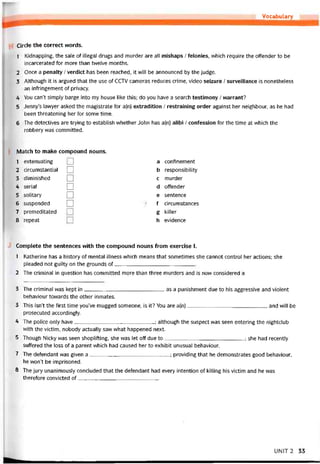 Vocabulary
Circle the correct vvords.
1 Kidnapping, the sale of illegal drugs and murder are all mishaps / íelonies, vvhich require the offender to be
incarcerated for more than twelve months.
2 Once a penalty / verdict has been reached, it vvill be announced by the judge.
3 Although it is argued that the use of CCTV cameras reduces crime, video seizure / surveillance is nonetheless
an intringement of privacy.
4 You can’t simply barge into my house like this; do you have a search testimony / warrant?
5 Jenny’s lawyer asked the magistrate for a(n) extradition / restraining order against her neighbour, as he had
been threatening her for some time.
6 The detectives are trying to establish vvhether John has a(n) alibi / coníession for the time at which the
robbery was committed.
Match to make compound nouns.
1 extenuating
2 circumstantial
3 diminished
4 serial
5 solitary
6 suspended
7 premeditated
8 repeat
a continement
b responsibility
c murder
d ottender
e sentence
f circumstances
g killer
h evidence
Complete the sentences with the compound nouns from exercise I.
1 Katherine has a history of mental ỉllness which means that sometimes she cannot control her actions; she
pleaded- not guilty on the grounds of
2 The criminal in question has committed more than three murders and is now considered a
3 The criminal was kept in as a punishment due to his aggressive and violent
behaviour tovvards the other inmates.
3 This isn’t the first time you’ve mugged someone, is it? You are a(n)and will be
prosecuted accordingly.
4 The police only have; although the suspect was seen entering the nightclub
with the victim, nobody actually savv what happened next.
5 Though Nicky was seen shoplitting, she was let off due to; she had recently
suííered the loss of a parent which had caused her to exhibit unusual behaviour.
7 The detendant was given a; providing that he demonstrates good behaviour,
he won’t be imprisoned.
8 The jury unanimously concluded that the deíendant had every intention of killing his victim and he was
theretore convicted of____________________________
UNIT2 33
 