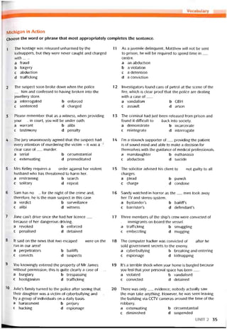 Michĩgan in Action
Choose the vvord or phrase that most appropriately completes the sentence.
1
2
3
4
5
6
7
8
9
10
The hostage was released unharmed by the
kidnappers, but they were never caught and charged
with___
a fraud
b torgery
c abduction
d tratticking
The suspect soon broke down when the police
__ him and contessed to having broken into the
jewellery store.
a interrogated b entorced
c sentenced d charged
Please remember that as a witness, vvhen providing
your__ in court, you vvili be under oath.
a vvarrant b alibi
c testimony d penalty
The jury unanimously agreed that the suspect had
every intention of murdering the victim - it was a
clear case of__ murder.
a serial b circumstantial
c extenuating d premeditated
Mrs Kelley requires a__ order against her violent
husband who has threatened to harm her.
a restraining b search
c solitary d repeat
Sam has no__ for the night of the crime and,
theretore, he is the main suspect in this case.
a verdict b surveillance
c alibi d vvitness
Jane can’t drive since she had her licence__
because of her dangerous driving.
a revoked b entorced
c penalised d detained
It said on the news that two escaped__ vvere on the
run in our area!
a perpetrators b bailitís
c convicts d suspects
You knovvingly entered the property of Mr James
vvithout permission; this is quite clearly a case of___
a burglary b trespassing
c hooiiganism d tratticking
Julie’s tamily turned to the police atter seeing that
their daughter vvas a victim of cyberbullying and__
by a group of individuals on a daily basis.
a harassment b perjury
c hacking d espionage
17
18
19
20
11 As a juvenile delinquent, Matthevv will not be sent
to prison; he wlll be required to spend time in__
centre.
a an abductìon
b a violation
c a detention
d a conviction
12 Investigators íound cans of petrol at the scene of the
Tire, which is clear proot that the police are dealing
with a case of___
a vandalism b CBH
c assault d arson
1 5 The criminal had just been released from prison and
tound it difficult to___ back into society.
a demonstrate b incarcerate
c reintegrate d interrogate
14 l’m a staunch supporter of__ providing the patient
is of sound mind and able to make a decision for
themselves with the guidance of medical proíessionals.
a mansỉaughter b euthanasia
c abduction d suicide
15 The solicitor advised his Client to__ not guilty to all
charges.
a plead b punish
c charge d condone
16 Sandy vvatched in horror as the__ men took away
her TV and stereo System.
a bystander’s b bailiff’s
c barrister’s d defendant’s
Three members of the ship’s crew were convicted of
__ immigrants on board the vessel.
a trafficking b smuggling
c embezzling d mugging
The Computer hacker vvas convicted of__ atter he
soỉd government secrets to the enemy.
a cyberbullying b breaking-and-entering
c espionage d kidnapping
It’s a terrible shock when your home is burgled because
you feel that your personal space has been___
a violated b vandalised
c convicted d detained
There vvas only__ evidence; nobody actually saw
the man take anything. However, he was seen leaving
the building Via CCTV cameras around the time of the
robbery.
a extenuating b circumstantial
c diminished d suspended
UNIT2 35
 