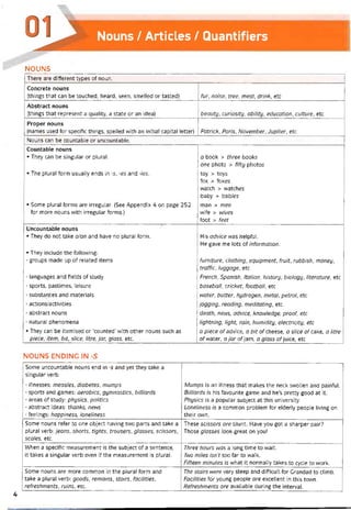 Nouns / Articles / Quantiíiers
NOUNS
There are different types of noun.
Concrete nouns
(things that can be touched, heard, seen, smelled or tasted) fur, noise, tree, meal, drink, etc
Abstract nouns
[things that represent a quality, a State or an idea) beauty, curiosity, ability, education, culture, etc
Proper nouns
(names used for specitic things, spelled with an initial Capital letter) Patrick, Paris, November, dupiter, etc
Nouns can be countable or uncountable.
Countabie nouns
• They can be singular or plural.
• The plural form usually ends in -s, -es and -ies.
• Some plural íorms are irregular. (See Appendix 4 on page 252
for more nouns with irregular torms.)
a book > three books
one photo > fifty photos
toy > toys
fox > íoxes
vvatch > vvatches
baby > bab/es
man > men
wife > wives
foot > feet
Uncountable nouns
• They do not take a/an and have no plural form.
• They incỉude the following:
- groups made up of related items
- languages and tields of study
- sports, pastimes, leisure
- substaiỴces and materials
- actions/activities
- abstract nouns
- natural phenomena
• They can be itemised or ‘counted’ with other nouns such as
piece, item, bit, slice, litre, jar, glass, etc.
His advice vvas helptul.
He gave me lots of intormation.
furniture, clothing, equipment, fruit, rubbish, money,
traffic, luggage, etc
French, Spanish, Italian, history, biology, literature, etc
baseball, cricket, football, etc
water, butter, hydrogen, metal, petrol, etc
jogging, reading, meditating, etc
death, news, advice, knowledge, proof, etc
lightning, light, rain, humidity, electricity, etc
a piece of advice, a bit of cheese, a slice of cake, a litre
oívvater, ữ jar ofjam, a glass ofjuice, etc
NOUNS ENDING IN -S
Some uncountable nouns end in -s and yet they take a
singular verb.
- illnesses: measles, diabetes, mumps
■ sports and games: aerobics, gymnastics, billiards
- areas of study: physics, politics
- abstract ideas: thanks, news
- teelings: happiness, loneliness
Mumps is an illness that makes the neck svvollen and paintul.
Billiards is his tavourite game and he’s pretty good at it.
Physics is a popular subject at this university.
Loneliness is a common problem for elderly people living on
their own.
Some nouns reter to one object having two parts and take a
plural verb: jeans, shorts, tights, trousers, glasses, scissors,
scales, etc.
These scissors are blunt. Have you got a sharper pair?
Those glasses look great on you!
When a specitic measurement is the subject of a sentence,
it takes a singular verb even if the measurement is pỉural.
Three hours was a long time to wait.
Two miles isn’t too far to walk.
Fifteen minutes is what it normally takes to cycle to work.
Some nouns are more common in the plural form and
take a plural verb: goods, remains, stairs, facilities,
reíreshments, ruins, etc.
The stairs were very steep and ditticult for Grandad to climb.
Facilities for young people are excellent in this town.
Refreshments are available during the interval.
4
 