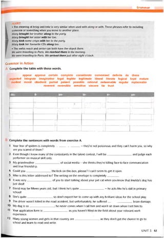 Grammar
ALERT!
• The meaning of bring and take is very similar when used with along or with. These phrases refer to including
someone or something when you move to another place.
Mary brought her brother along to the party.
H Mary brought her sister with her too.
■ Mary took some crisps with her to the party.
Mary took her tavourite CDs along too.
• The verbs reach and arrive can both have the object there.
We were travelling to Paris. We reached there in the morning.
14/e ivere travelling to Paris. We arrived there just atter eight o’clock.
Grammar in Action
Complete the table vvith these vvords.
appear approve certain complete considerate convenient deíinite do dress
expected Integrate imaginative legal legible legitimate liberal literate logical loyal mature
modest moral obedient partial patient possible rational redeemable regular replaceable
reverent reversible sensitive sincere tie trust
dis- il-______________ im-____________ ĩn- ir- un-
1 1 1 II
1 1mỆ >m II
1 1 1 1
1 1
1 1 1 1
1 1 1 1
Complete the sentences with words from exercise A.
1 Your fear of spiders is completely- they’re not poisonous and they can’t harm you, so why
are you scared of them?
2 Even though I know many of the contestants in the talent contest, l will be and judge each
pertormer on musical skill only.
3 My grandmother of social media - she thinks they’re killing face-to-face commimication
and true Triendship.
4 Could you the lock on this box, please? I can’t seem to get it open.
5 Who is this letter addressed to? The vvriting on the envelope is completely
6 It was very of you to start talking about your pet cat when you know that lmelda’s dog has
just died!
7 David may be íiíteen years old, but I think he’s quite- he acts like he’s still in primary
school!
8 She’s quite, so don’t expect her to come up with any brilliant ideas for the school play.
9 The driver wasn’t killed in the road accident, but untortunately, he suffered brain damage.
'0 My dog is so; he never comes when I call him and won’t sit down when I tell him to.
11 Yoưr application form is as you haven’t tilled in the tield about your relevant work
experience.
12 Many young women and girls in that country are as they don’t get the chance to go to
school and learn to read and vvrite.
UNIT3 41
 