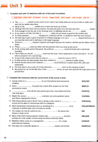 /M Unit 3
c Complete each pair of sentences with one of the pairs of pretìxes.
anti/mis auto/self bi/mono co/en mega/multi mini/super over/under pre/re
1 a The market on the corner of our road is very handy when we run out of milk or coffee, but I
don’t do my vveekly shop there.
b We go to the market once a week and stock up on food.
2 a Although Pam has never had any lessons, she plays the piano very well and says she’s-taught.
b lf we manage to see the star in her dressing room, 1’11 definitely ask for her graph.
3 a In my opinion, the film Civil War is___________ rated; it’s not nearly as good as the revievvs said.
b lf a shop assistant charged you, vvould you tell her, or would you keep the extra money?
4 a The best vvay to gain a good command of a toreign language is to use a lingual dictionary, so
you have the word and its deíinition in the target language.
b Tristana is lingual in Spanish and English because her mother is British and her tather is from
Spain.
5 a Please close this letter with the presents vvhen you vvrap up the parcel.
b As his vvriting skills weren’t that good, the politician-vvrote the book vvith a well-known
journalist.
6 a 1 don’t think you should-heat that tish Soup. You’re supposed to cook it and eat it - it’s not
safe to consume it for a second day.
b It says in the cookery book that you have to-heat the oven to 1500 c.
7 a It really annoys me when people allow their children to behave in public places.
b Parents should control their children’s -social behaviour in public places like catés and
restaurants.
8 a The best place to buy a new TV is that electronics store on the outskirts of town.
b We parked our car on the fifth tloor of the-storey car park and used the lift to get down to the
ground floor.
Complete the sentences with the correct form of the vvords in bold.
1 George works as a for an international pharmaceuticals
company.
2 Katy’s has given her a week off to prepare for her tinal
accountancy exams.
3 trom all the main parties gave their vievvs betore the final
vote took place.
4 Maybe the careers couid give you some guidance about
your íuture employment choices.
5 Atter being ottered a job in Brazil, Tony is doing a crash course in
so that he’ll be able to communicate with his colleagues.
6 Mark Zuckerberg is becoming knovvn as something of a as he
continues to donate large sums of money to charity.
7 The cheque can only be cashed by the- the person the
cheque is made out to.
8 Many of the USAs most prominent citizens have ancestry,
perhaps the most notable of them being the tamous Kennedy íamily.
9 Matthew’s tather vvorks as a management for a large
multi-national company.
10 That shop has a beautiíul display of carpets and textiles.
BIOLOGY
EMPLOY
POLITICS
COUNSEL
PORTUGAL
PHILANTHROPY
PAY
IRELAND
CONSULT
MOROCCO
42
 