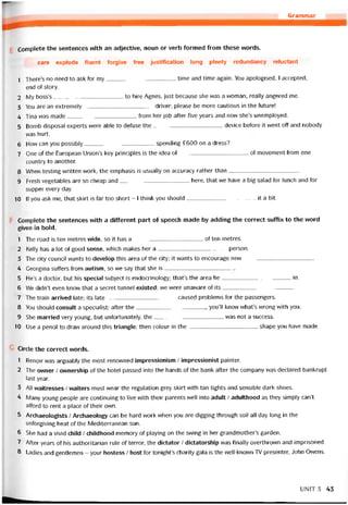 Grammar
Complete the sentences with an adjective, noun or verb íormed from these vvords.
care explode íluent torgive free justification long plenty redundancy reluctant
1 There’s no need to ask for my time and time again. You apologised, I accepted,
end of story.
2 My boss’s to hire Agnes, just because she was a vvoman, really angered me.
3 You are an extremely driver; please be more cautious in the íuture!
4 Tina was made from her job atter five years and now she’s unemployed.
5 Bomb disposal experts were able to detuse the device betore it vvent off and nobody
was hurt.
6 How can you possibly spending £600 on a dress?
7 One of the European Union’s key principles is the idea of of movement from one
country to another.
8 When testing vvritten work, the emphasis is usually on accuracy rather than---------------------------------------
9 Fresh vegetables are so cheap and here, that vve have a big salad for lunch and for
supper every day.
10 If you ask me, that skirt is far too short - I think you should--------------------------------------it a bít.
Complete the sentences with a different part of speech made by adding the correct suffix to the word
given in bold.
1 The road is ten metres wide, so it has a of ten metres.
2 Kelly has a lot of good sense, vvhich makes her a-------------------------------------- person.
3 The City council wants to develop this area of the City; it wants to encourage new---------------------------------------
4 Ceorgina suffers from autism, so we say that she is
5 He’s a doctor, but his special subject is endocrinology; that’s the area he--------------------------------------in.
6 We didn’t even know that a secret tunnel existed; we vvere unavvare of its---------------------------------------
7 The train arrived late; its late caused problems for the passengers.
8 You should consult a specialist; atter the you’ll know what’s wrong with you.
9 She married very young, but untortunately, the was not a success.
10 Use a pencil to draw around this triangle; then colour in the shape you have made.
Circle the correct vvords.
1 Renoir was arguably the most renovvned impressionism / impressionist painter.
2 The ovvner / ovvnership of the hotel passed into the hands of the bank atter the company was declared bankrupt
last year.
3 All vvaitresses / vvaiters must wear the regulation grey skirt with tan tights and sensible dark shoes.
4 lYlany young people are continuing to live with their parents well into adult / adulthood as they simply can’t
afford to rent a place of their ovvn.
5 Archaeologists / Archaeology can be hard work when you are digging through soil all day long in the
uníorgiving heat of the Mediterranean sun.
6 She had a vivid child / childhood memory of playing on the swing in her grandmothehs garden.
7 Arter years of his authoritarian rule of terror, the dictator / dictatorship was finally overthrovvn and imprisoned.
8 Ladies and gentlemen - your hostess / host for tonights charity gala is the well-known TV presenter, John Owens.
UNIT3 43
 
