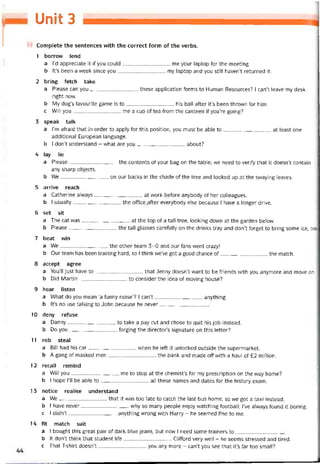 Unit 3
Complete the sentences vvith the correct form of the verbs.
1 borrovv lend
a l’d appreciate it if you could me your laptop for the meeting.
b lt’s been a week since you my laptop and you still haven’t returned it.
2 bring íetch take
a Please can you these application forms to Human Resources? I can’t leave my desk
right now.
b My dog’s íavourite game is to his ball after it’s been thrown for him.
c WilI you me a cup of tea from the canteen if you’re going?
3 speak talk
a l’m atraid that in order to apply for this position, you must be able to at least one
additional European language.
b ỉ don’t understand - vvhat are you about?
4 lay lie
a Please the contents of your bag on the table; we need to verity that it doesn’t contain
any Sharp objects.
b We on our backs in the shade of the tree and looked up at the svvaying leaves.
5 arrive reach
a Catherine always at work betore anybody of her colleagues.
b I usually the ottice ,after everybody else because I have a longer drive.
6 set sit
a The cat was at the top of a tall tree, looking down at the garden below.
b Please the tall glasses caretully on the drinks tray and don’t torget to bring some ice, too
7 beat win
a We the other team 3-0 and our fans went crazy!
b Our team has been training hard, so ỉ think we’ve got a good chance of the match.
8 accept agree
a You’ll just have to-----------------------------that Jenny doesn’t vvant to be triends vvith you anymore and move on
b Did Martin to consider the idea of moving house?
9 hear listen
a What do you mean ‘a tunny noise’? I can’t anything.
b lt’s no use talking to John because he never
10 deny refuse
a Danny---------------------------- to take a pay cut and chose to quít his job instead.
b Do you íorging the director’s signature on this letter?
11 rob steal
a Bill had his car when he left it unlocked outsỉde the supermarket.
b A gang of masked men the bank and made off with a haul of £2 million.
12 recall remind
a Will you---------------------------- me to stop at the chemist’s for my prescription on the way home?
b I hope 1’11 be able to all these names and dates for the history exam.
13 notice realise understand
a We---------------------------- -that it was too late to catch the last bus home, so we got a taxi instead.
b I have never why so many people enjoy vvatching tootball; l’ve alvvays found it boring.
c 1 didn’t anything vvrong with Harry - he seemed íine to me.
14 fit match suit
a I bought this great pair of dark blue jeans, but now I need some trainers to
b It don’t think that student life Clittord very well - he seems stressed and tired.
c That T-shirt doesn’t you any more - can’t you see that it’s far too small?
 