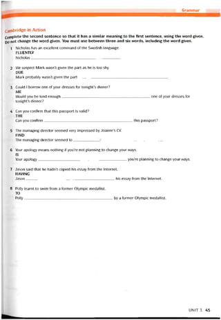 Grammar
Cambridge in Action
Complete the second sentence so that it has a similar meaning to the first sentence, using the word given.
po not change the word given. You must use between three and six vvords, including the word given.
1 Nicholas has an excellent command of the Svvedish language.
FLUENTLY
Nicholas_____________________________________________
2 We suspect Mark wasn’t given the part as he is too shy.
DUE
Mark probably wasn’t given the part_____________________________________________
3 Could 1 borrovv one of your dresses for tonight’s dinner?
ME
Would you be kind enough one of your dresses for
tonight’s dinner?
4 Can you contirm that this passport is valid?
THE
Can you contirm this passport?
5 The managing director seemed very impressed by Joanne’s cv.
FIND
The managing director seemed to____________ _■_______________________________
6 Your apology means nothing if you’re not planning to change your ways.
IS
Your apology you’re planning to change your ways.
7 Jason said that he hadn’t copied his essay from the Internet.
HAVING
Jason his essay from the Internet.
8 Polly learnt to svvim from a íormer Olympic medallist.
TO
Polly by a íormer Olympic medallist.
UNIT 3 45
 