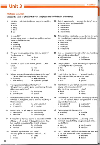 Grammar
Unit 3
Michigan ín Action
Choose the word or phrase that best completes the conversation or sentence.
1 Will you__ all these books and papers to my otTice,
please?
a íetch
b bring
c take
d set
2 ‘Is Leah OK?’
‘Yes, we spent hours__ about her problem and she
seems to feel better now.’
a talking
b speaking
c discussing
d listening
3 ‘Are your cousins getting a taxi from the airport?’
‘No, l’m going to__ them.
a take b fetch
c bring d go
4 All those in tavour of the motion, please__ ỳour
hands.
a raise b rise
c rose d arouse
5 ‘Waiter, we’re not happy with the taste of the Soup.’
‘, Katie. There’s nothing vvrong with the Soup.’
a Speak up b Talk nonsense
c Talk about it d Speak for yourselt
6 ‘Have you researched your tamiiy tree?’
‘Oh, yes. 1 love__ and 1 spend hours looking through
old records and photos!’
a genes b genealogy
c genealogists d genetic
7 Many European countries are dealing with__
numbers of immigrants, due to tinancial instability in
their homelands.
a precedent b unprecedented
c precedence d preceding
8 l’m sure your cat vvill soon get used to her new___
a surrounded b surrounding
c surround d surroundings
9 It was uníair of the head teacher to accuse the children
of being___ít was their íirst day at school and they
had very little knovvledge of the English language.
a disobedient b obediently
c obeying d disobeyed
10 ‘What was my essay like, Miss Hardy?’
‘Not very good. I’m atraid you’ll have to__ it.’
a redo b undo
c overdo d do
46
11 Julie is an extremely__ person; she doesn’t vvorry
about the important things in life.
a materialism
b materialist
c immaterial
d materialistic
12 The expedition was totally__ and did not live up to
my expectations; I expected so much more having
read the brochure.
a unexciting
b unexcited
c excitingly
d excitement
13 Your__ tovvards my new job bothers me. Aren’t you
interested in anything I do?
a ditterentiation b inditterent
c ditíerence d inditterence
14 Can you please__ down and raise your right arm, s
I can complete the examination.
a lay b lie
c lying d laid
15 1 can’t believe the thieves__ so much jewellery -
they took everything we had in the shop.
a robbed b stole
c had d picked
16 ‘1 can’t come to your party because my cousin is
staying with me next vveekend.’
‘Why not bring your cousin__ , too?’
a back b here
c vvith d along
17 The change in Oliver’s attitude tovvards pay cuts was
As our superior, he had alvvays listened to and
supported our demands.
a unexplained b explanatory
c inexplicable d explanation
18 Please ansvver all the questions___
a truthtully b truthtul
c true d truly
19 As a result of the captain’s__ , the ship came
extremely close to hitting a large rock just off the
coast of Sicily.
a care b carelessness
c caretully d careless
20 The__ vveather conditions meant that we were able
to sail right around the island betore sunset.
a tavoured b tavourite
c íavourable d tavour
 