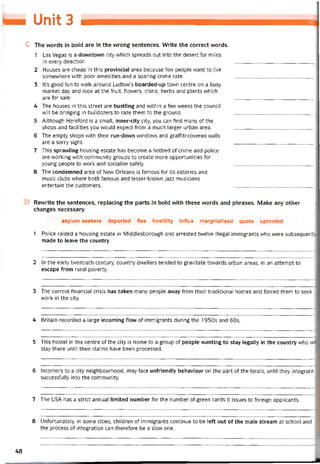 taM Unảí 3
c The vvords in bold are in the vvrong sentences. VVrite the correct words.
1 Las Vegas is a downtown City vvhich spreads out into the desert for miles
in every direction. ___________________________ .
2 Houses are cheap in this provinciai area because few people want to live
somewhere with poor amenities and a soaring crime rate. ___________________________ _
3 lt’s good tun to waik around Ludlow’s boarded-up town centre on a busy
market day and look at the íruit, flowers, china, herbs and plants which
are íor sale. ____________________________
4 The houses in this Street are bustling and vvithin a few vveeks the council
vvill be bringing in bulldozers to raze them to the ground.
5 Although Heretord is a small, inner-city City, you can tind many of the
shops and tacilities you would expect trom a much larger urban area.
6 The empty shops with their run-dovvn vvindovvs and grattiti-covered vvalls
are a sorry sight. ____________________________
7 This spravvling housing estate has become a hotbed of crime and police
are vvorking with community groups to create more opportunities for
young people to work and socialise sately.
8 The condemned area of New Orleans is íamous tor its eateries and
music clubs where both íamous and lesser-knovvn jazz musicians
entertain the customers. ____________________________
Revvrite the sentences, replacing the parts in bold with these words and phrases. Make any other
changes necessary.
asylum seekers deported ílee hostility intlux marginalised quota uprooted
1 Police raided a housing estate in Middlesborough and arrested tvvelve illegal immigrants who were subsequentl'
made to leave the country.
2 In the early tvventieth century, country dwellers tended to gravitate towards urban areas, in an attempt to
escape from rural poverty.
3 The current tinancial crisis has taken many people away trom their traditional homes and torced them to seek
work in the City.
4 Britain recorded a large incoming flow of immigrants during the 1950s and 60s.
5 This hostel in the centre of the City is home to a group of people vvanting to stay legally in the country who wil
stay there until their claims have been processed.
6 Incomers to a City neighbourhood, may tace untriendly behaviour on the part of the locals, until they integrate
successíully into the community.
7 The USA has a strict annual limited number tor the number of green cards it issues to toreign applicants.
8 Untortunately, in some cities, children of immigrants continue to be leít out of the main stream at school and
the process of integration can theretore be a slow one.
48
 