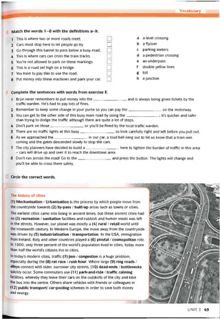 Vocabulary
J
Match the vvords 1 -8 with the detinitions a-h.
1 This is vvhere two or more roads meet.
2 Cars must stop here to let people go by. Q
3 Go through this tunnel to pass below a busy road.
4 This is vvhere cars can cross the train tracks.
5 You’re not allovved to park on these markings.
6 This is a road set high on a bridge.
7 You have to pay this to use the road.
8 Put money into these machines and park your car. Q
a a level Crossing
b a ílyover
c parking meters
d a pedestrian Crossing
e an underpass
f double yellovv lines
g toll
h ajunction
Complete the sentences with words from exercise E.
1 Bryn never remembers to put money into the and is alvvays being given tickets by the
trattic warden. He’s had to pay lots of fines.
2 Remember to keep some change in your purse so you can pay the on themotorway.
3 You can get to the other side of this busy main road by using the; it’s quicker and sater
than trying to dodge the traffic although there are quite a lot of steps.
4 Don’t park on those or you’ll be tined by the local trattic vvarden.
5 There are no trattic lights at this busy, so look caretully right and left betore you pull out.
6 As we approached the in our car, a loud bell rang out to let us know that a train was
Corning and the gates descended slovvly to stop the cars.
7 The City planners have decided to build a here to lighten the burden of trattic in this area
- cars will drive up and over it to reach the downtown area.
8 Don’t run across the road! Go to the and press the button. The lights vvill change and
you’ll be able to cross there sately.
Circle the correct words.
The history of cities
(1) Mechanisation / Urbanisation is the process by vvhich people move from
the countryside tovvards (2) by-pass / built-up areas such as towns or cities.
The earliest cities came into being in ancient times, but these ancient cities had
no (3) recreation / sanitation tacilities and rubbish and human waste was left
in the streets. Hovvever, our planet was mostly a (4) rural / retail world until
the nineteenth century. In VVestern Europe, the move away from the countryside
was driven by (5) industrialisation / transportation. In the USA, immigration
from Ireland, Italy and other countries played a (6) pivotal / cosmopolitan role.
In 1800, only three percent of the world’s population lived in cities, today more
than half the world’s citizens live in cities.
In today’s modern cities, traític (7) jam / congestion is a huge problem,
especially during the (8) rat race / rush hour. Where large (9) ring roads /
alleys connect with older, narrower City streets, (10) dead-ends / bottlenecks
quickly occur. Some commuters use (11) park-and-ride / traffic calming
íacilities, vvhereby they leave their cars on the outskirts of the City and take
the bus into the centre. Others share vehicles with triends or colleagues in
(12) public transport/ car-pooling schemes in order to save both money
and energy.
rn
UNIT3 49
 
