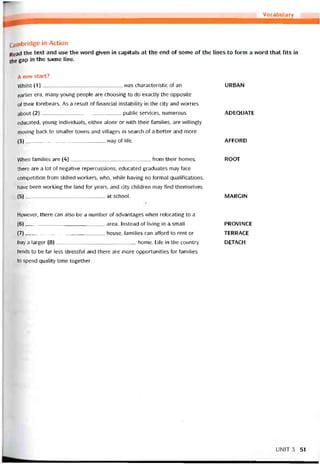 Vocabulary
Cambridge in Action
Read the text and use the vvord given in capitals at the end of some of the lines to form a word that fits in
the gap ’n the same line.
A new start?
VVhilst (1)was characteristic of an
earlier era, many young people are choosing to do exactly the opposite
of their torebears. As a result of financial instability in the City and vvorries
about (2)public Services, numerous
educated, young individuals, either alone or with their íamilies, are vvillingly
moving back to smaller towns and villages in search of a better and more
(3).____________________________way of life.
URBAN
ADEQUATE
AFFORD
When íamilies are (4)from their homes,
there are a lot of negative repercussions; educated graduates may face
competition from skilled vvorkers, who, vvhíle having no formal qualitications,
have been vvorking the land for years, and City children may find themselves
(5)at school.
Hovvever, there can also be a number of advantages when relocating to a
(6) area. Instead of living in a small
(7) house, íamilies can afford to rent or
buy a larger (8) home. Lite in the country
tends to be far less stressíul and there are more opportunities for tamilies
to spend qualĩty time together.
ROOT
MARGIN
PROV1NCE
TERRACE
DETACH
UNIT3 51
 