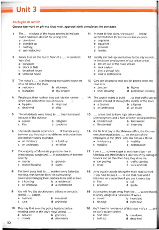 Unit 3
Michigan in Action
Choose the word or phrase that most appropriately completes the sentence.
1 The__ windows of the house seemed to indicate
that it had been derelict tor a long time.
a downtown
b boarded-up
c bustling
d semi-detached
2 Jackie lives on the toiirth tloor of a__ in London’s
West End.
a bungalovv
b block of flats
c detached house
d terraced house
3 The mayor’s__ is an imposing tvvo-storey house set
on a hill above the town.
a residence b allotment
c bungalovv d sky-scraper
4 People put their rubbish bins out into the narrow__
vvhich runs behind the row of houses.
a by-pass b ring road
c dead-end d alley
5 The inhabitants were torced to__ their homeland
because of the civil war.
a uproot b integrate
c flee d condemn
6 The Greek islands experience__ of tourists every
summer and this year is no ditterent with more than
one million visitors expected.
a an incidence b a build-up
c an underpass d an inílux
7 The majority of Mumbai’s population live in
overcrovvded, congested__ in conditions of extreme
poverty.
a quotas b grounds
c council housing d slums
8 The town plays host to__ market every Saturday
morning, with íarmers from the surrounding
countryside bringing their produce to be sold in tovvn.
a a bustling b a residentiaỉ
c an intectỉous d a condemned
9 You vvill find the stockbrokers’ otíices in the city’s
Central__ district.
a business b industrial
c rural d provincial
10 They say that even the police hesitate beíore
entering some of the city’s most lavvless___
a suburbs b ghettoes
c crowds d allotments
11 In most British cities, the council__ cheap
accommodation for tamilies on low-incomes.
a degrades
b equalises
c provides
d resides
12 Locally elected representatives to the City council _J
in the tuture development of our urban areas.
a are lett out of the main stream
b seek asylum
c play a pivotal role
d lead to bottlenecks
13 Cars are obliged to stop and let people cross the
road at a___
a junction b tlyover
c level Crossing d pedestrian Crossing
14 The council voted to build__ , so that trattic can go
around instead of through the middle of the town.
a a by-pass b a tlyover
c an underpass d an estate
1 5 _ areas tend to have high crime rates,
unemployment and a host of other social problems.
a Condemned b Retirement
c Residential d Inner-city
16 On his tirst day in the Milanese ottice, the German
executive experienced__ on the part of the
employees in the ottice, who saw him as a threat.
a inadequacy b hostility
c equality d degradation
17 I use a__ scheme to get to work every day - on
Mondays and Wednesdays, I take two of my colleague:
to work and on the other days, they drive me.
a car-pooling b traític calming
c retail d park-and-ridẹ
18 Jerry usually avoids taking the main road to work
- you have to pay a__ to use that road and it
becomes very expensive if you use it every day.
a tine b toll
c provision d quota
19 Julia wanted to get away from the__ , so she moved
to a tiny village in a rural area of Wales.
a crowd b heartland
c rat race d rush hour
20 You’ll have to reverse out of this road - it’s a__ and
we can’t go any turther.
a next-door b run-down
c built-up d dead-end
52
 