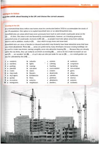 Vocabulary
Michigan in Actlon
Read the article about housing in the UK and choose the correct ansvvers.
Housing in the UK
lt is estimated that three million new homes must be constructed betore 2030 to accommodate the needs of
the UK population. One option is to exploit Greentield sites or so-called Brovvntield sites.
Greentield sites are areas vvhich have never previously been built on and include countryside areas on the
(1)__ of cities. This idea is not one tavoured by environmentalists, hovvever, as it destroys previously
untouched areas of countryside, increases trattic (2)__ as people travel into urban areas from outlying
districts and in addition, results in (3)__ cities vvhich occupy more and more land.
Brownfield sites are areas of derelict or disused land vvhich may tormerly have been industrial areas that have
since been abandoned. These (4)__ areas are preterred by many developers because existing buildings can
be used to create new homes, turning unsightly areas into attractive housing (5)___Because they are already
vvithin the City limits, they can easily be accessed vía existing (6)__ and so do not create increased car use
and (7)__ are avoided. Set (8)___ of such sites are also put aside for use as (9)___ , so a small garden can
also be cultivated by the (10)___
1 a outskirts b suburbs c estates d outdoors
2 a vvardens b lights c calming d congestion
3 a parking b soaring c bustling d spravvling
4 a plentitul b run-down c overcrovvded d non-existent
5 a crates b States c estates d gates
6 a ring-roads b ílyovers c dead-ends d alleys
7 a skycrapers b bottlenecks c suburbs d bulldozers
8 a quotas b flows c ghettoes d storeys
9 a recreation b eateries c allotments d asylums
10 a immlgrants b neighbours c dvvellers d residents
 