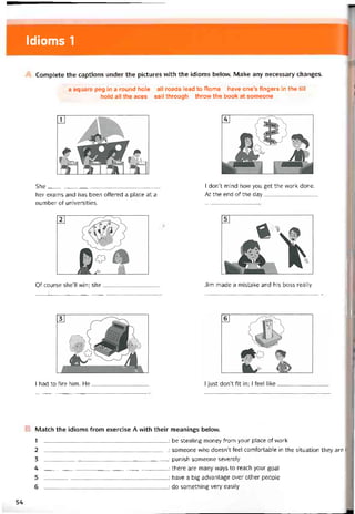 Idioms 1
Complete the captions under the pictures vvith the idioms belovv. Make any necessary changes.
a square peg in a round hole all roads lead to Rome have one’s tingers in the till
hold all the aces sail through throw the book at someone
She____________________________________
her exams and has been offered a place at a
number of universities.
I don’t mind how you get the work done.
At the end of the day
Of course she’ll win; she dim made a mistake and his boss really
I had to fire him. He__________________
B Match the idioms from exercise A with their meanings below.
1
2
3
4
5
6
_______________________________________ : be stealing money from your place of vvork
: someone who doesn’t feel comíortable in the situation they are ÍI
_______________________________________ : punish someone severely
_______________________________________ : there are many ways to reach your goal
_______________________________________ : have a big advantage over other people
_______________________________________ : do something very easily
54
 