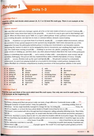 Revhw 1
Units1-3
cambridge Part 1
Read the article and decide vvhich ansvver (A, B, c or D) best fĩts each gap. There is an example at the
beginning (0).
Parkour anyone?
VVho says that each and every teenager spends all of his or her time inside in íront of a screen? Contrary (0)__
popular belieĩ, many teens have taken to the great (1)__ in search of a way to give vent to their teelings and
stay tít. What are these teens up to? Well, it is a sport called parkour. In fact, parkour is more than just a sport;
it is a training discipline, one that has its roots in common military obstacle course training.
The (2)__ of parkour is to get from Point A to Point B, usually (3)___ a complex urban environment, vvithout
the assistance of any special equipment in the quickest way imaginable. And it does demand the use of the
imagination because the philosophy behind parkour is seeing your environment in an innovative manner;
envisioning the manner in vvhich it can be navigated by diverse movements over anything that might be in the
way. This could mean running around (4)__ buildings in an inner-city ‘ghetto’; jumping over (5)___ in busy
urban streets or climbing up, and then down, any other physical íeatures that block the route of the participant.
Parkour is something that requires (6)__ and a variety of other skills - some physical, some mental, but all
incredibly challenging. One person who has mastered these skills is Dimitris Kyrsanidis of Greece. Virtually
a(n) (7)__ success, Dimitris took up the sport and literally (8)___ the ground running! In a remarkable
achievement, he went from playing íootball on a local pitch to becoming a noted parkour Champion in the
famous Red Bull Art of Motion competition by beating seventeen of the best parkour athletes in the world.
0 A against B to C with D of
1 A outdoors Đ suburbs C outskirts D downtown
2 A ambition B dream C record D aim
3 A taking off B going up against c knuckling dovvn D scraping through
4 A bustling B provincial c run-of-the-mill D run-down
5 A bungalovvs B parking meters c barristers D junctions
6 A telonies B surveillance c perseverance D mishaps
7 A overnight B night-time c nightly D night-long
8 A set B hit c had D met
Cambridge Part 2
Read the text and think of the word which best fits each space. Use only one word in each space. There
is an example at the beginning (0).
Where there’s a VVĨII, there’s a way!
Ron Finley is living proot that one person really can make a huge difference. Commonly knovvn as (0) the
‘Renegade Gardener of South Central’, Pinley has pulled (1)something nothing short of
miraculous - he has single-handedly managed to change the law. According (2)Finley, the
City of Los Angeles, or at least the busy urban district of South Central that he lives in, (3)a
‘íood desert’, overcrovvded with drive-through fast-food restaurants selling unhealthy tattening meals. Then Finley
had (4)inspiring idea: he would make the best of the environment around him and plant a
'food íorest’. And that is exactly what he did. It is also when his troubles with the local police began. The reason for
thỉs was that Finley had decided to plant his urban garden not in an allotment where it vvould be legal, but on the
kerb in (5)of his house. It was (6)strip of land that no one was using,
but the authorities took him to court (7)trespassing on public land anyway. A petition was
started which a (8)of people signed. The result? It is now legal to plant gardens on kerbs
and in vacant lots in South Central.
REV1EW 1 55
 