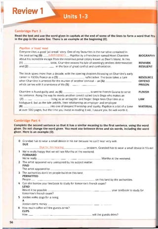 Review 1
Units 1-3
Cambridge Part 3
Read the text and use the word given in capitals at the end of some of the lines to form a vvord that fits
in the gap in the same line. There is an example at the beginning (0).
Papillon: a ‘must’ read
Everyone likes a good ‘jail-break’ story. One of my tavourites is the narrative contained in
the best-selling (0)autobiography Papillon by a Frenchman named Henri Charrière
about his incredible escape from the notorious penal colony known as Devil’s Island. In this
(1)book, Charrière vveaves his tale of seemingly endless determination
and (2)in the face of great contlict and controntation.
The book spans more than a decade, with the opening chapters tocussing on Charriẽre’s early
career in 1930s France as a (3)satecracker. The book takes a turn
when Charrière is arrested for the murder of another criminal - an (4)
vvhich carries with it a sentence of life (5)_
Charrière is tound guilty and, as (6), is sent to French Guiana to serve
his sentence. Along the way he meets another convict called Louis Dega who makes an
(7) living as an embẹ^zler and torger. Dega hires Charriẽre as a
bodyguard, but as the tale uníolds, their relationship as employer and employee
(8) into one of deepest íriendship and loyalty. Papillon is a bít of a tome
at over 500 pages, but the time you invest in reading it will, I assure yoti, be well worth it.
BIOGRAPHY
REMARK
RESILIENT
RESOURCE
OFFEND
PRISON
PUNISH
LAW
MATERIAL
Cambridge Part 4
Complete the second sentence so that it has a similar meaning to the tirst sentence, using the word
given. Do not change the word given. You must use betvveen three and six vvords, including the vvord
given. Here is an example (0).
0 Grandad has to vvear a small device in his ear because he can’t hear very well.
DUE
-------------------- Due to I his hearìng problem, Grandad has to wear a small device in his ear.
1 We’re really happy that we VVĨII see Martha at the vveekend.
FORWARD
We’re really Martha at the vveekend.
2 The artist appeared very uninspired by his subject matter.
FIND
The artist appeared to_____________________________________________
3 The authorities don’t let people build on this land.
PERMITTED
People on this land by the authorities.
4 Can she borrovv your textbook to study for tomorrow’s French exam?
LEND
Would it be possible your textbook to study for
tomorrow’s French exam?
5 Jordan walks dogs for a living.
A
Jordan earns money_____________________________________________
6 How much coffee will the guests drink?
CUPS
How will the guests drink?
56
 